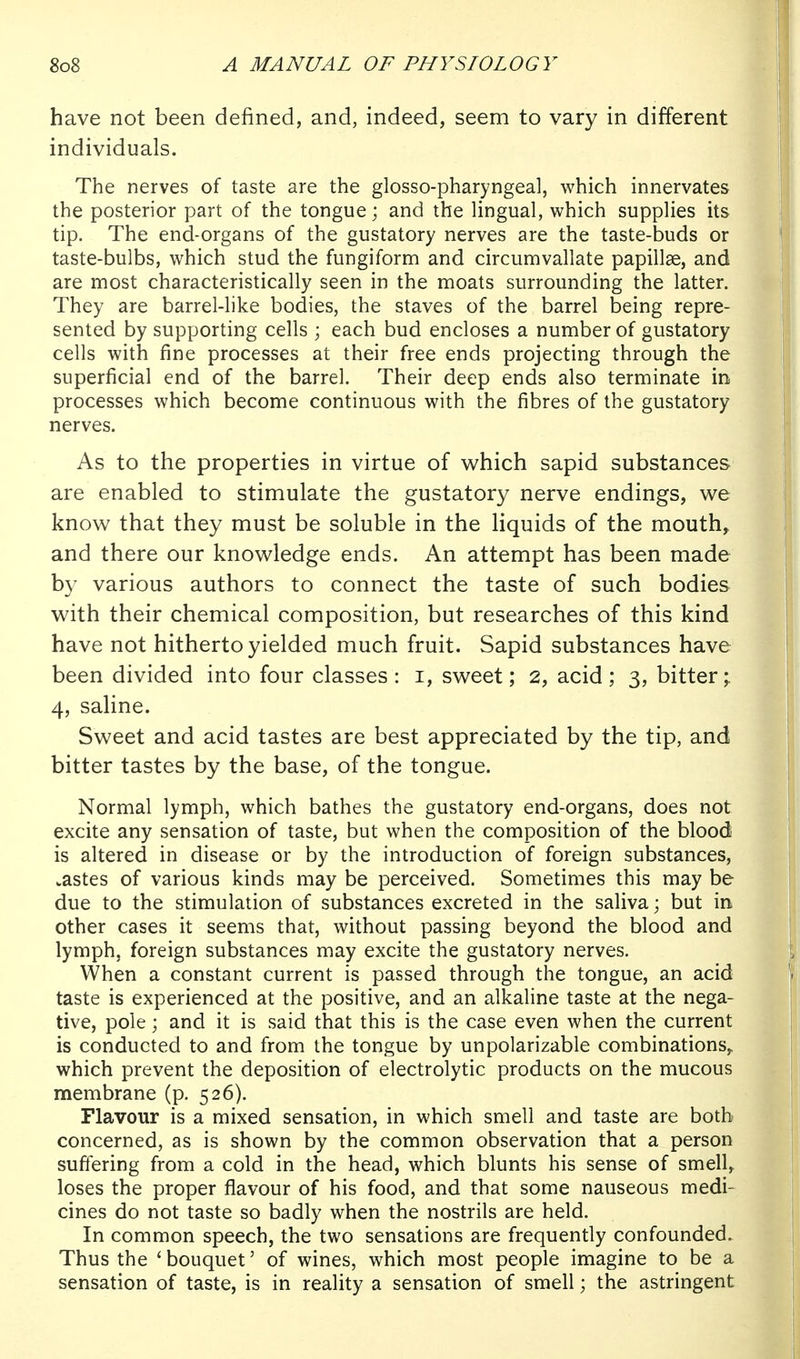 have not been defined, and, indeed, seem to vary in different individuals. The nerves of taste are the glosso-pharyngeal, which innervates the posterior part of the tongue; and the lingual, which supplies its tip. The end-organs of the gustatory nerves are the taste-buds or taste-bulbs, which stud the fungiform and circumvallate papillae, and are most characteristically seen in the moats surrounding the latter. They are barrel-like bodies, the staves of the barrel being repre- sented by supporting cells ; each bud encloses a number of gustatory cells with fine processes at their free ends projecting through the superficial end of the barrel. Their deep ends also terminate in, processes which become continuous with the fibres of the gustatory nerves. As to the properties in virtue of which sapid substances are enabled to stimulate the gustatory nerve endings, we know that they must be soluble in the liquids of the mouth, and there our knowledge ends. An attempt has been made by various authors to connect the taste of such bodies with their chemical composition, but researches of this kind have not hitherto yielded much fruit. Sapid substances have been divided into four classes : i, sweet; 2, acid ; 3, bitter^ 4, saline. Sweet and acid tastes are best appreciated by the tip, and bitter tastes by the base, of the tongue. Normal lymph, which bathes the gustatory end-organs, does not excite any sensation of taste, but when the composition of the blood is altered in disease or by the introduction of foreign substances, wastes of various kinds may be perceived. Sometimes this may be due to the stimulation of substances excreted in the saliva; but in other cases it seems that, without passing beyond the blood and lymph, foreign substances may excite the gustatory nerves. When a constant current is passed through the tongue, an acid taste is experienced at the positive, and an alkaline taste at the nega- tive, pole; and it is said that this is the case even when the current is conducted to and from the tongue by unpolarizable combinations,, which prevent the deposition of electrolytic products on the mucous membrane (p. 526). Flavour is a mixed sensation, in which smell and taste are both concerned, as is shown by the common observation that a person suffering from a cold in the head, which blunts his sense of smell, loses the proper flavour of his food, and that some nauseous medi- cines do not taste so badly when the nostrils are held. In common speech, the two sensations are frequently confounded. Thus the ' bouquet' of wines, which most people imagine to be a sensation of taste, is in reality a sensation of smell; the astringent