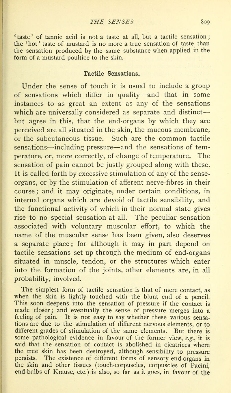 'taste' of tannic acid is not a taste at all, but a tactile sensation; the 'hot' taste of mustard is no more a true sensation of taste than the sensation produced by the same substance when applied in the form of a mustard poultice to the skin. Tactile Sensations. Under the sense of touch it is usual to include a group of sensations which differ in quality—and that in some instances to as great an extent as an}^ of the sensations which are universally considered as separate and distinct— but agree in this, that the end-organs by which they are perceived are all situated in the skin, the mucous membrane, or the subcutaneous tissue. Such are the common tactile sensations—including pressure—and the sensations of tem- perature, or, more correctly, of change of temperature. The sensation of pain cannot be justly grouped along with these. It is called forth by excessive stimulation of any of the sense- organs, or by the stimulation of afferent nerve-fibres in their course; and it may originate, under certain conditions, in internal organs which are devoid of tactile sensibility, and the functional activity of which in their normal state gives rise to no special sensation at all. The peculiar sensation associated with voluntary muscular effort, to which the name of the muscular sense has been given, also deserves a separate place; for although it may in part depend on tactile sensations set up through the medium of end-organs situated in muscle, tendon, or the structures which enter into the formation of the joints, other elements are, in all probability, involved. The simplest form of tactile sensation is that of mere contact, as when the skin is lightly touched with the blunt end of a pencil. This soon deepens into the sensation of pressure if the contact is made closer; and eventually the sense of pressure merges into a feeling of pain. It is not easy to say whether these various sensa- tions are due to the stimulation of different nervous elements, or to different grades of stimulation of the same elements. But there is some pathological evidence in favour of the former view, e.g.^ it is said that the sensation of contact is abolished in cicatrices where the true skin has been destroyed, although sensibility to pressure persists. The existence of different forms of sensory end-organs in the skin and other tissues (touch-corpuscles, corpuscles of Pacini, end-bulbs of Krause, etc.) is also, so far as it goes, in favour of the