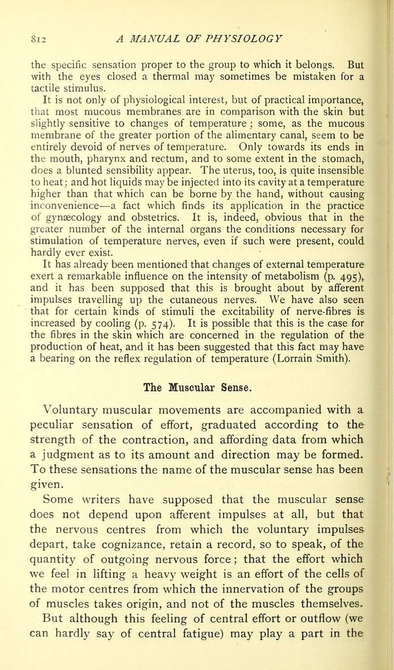the specific sensation proper to the group to which it belongs. But with the eyes closed a thermal may sometimes be mistaken for a tactile stimulus. It is not only of physiological interest, but of practical importance, that most mucous membranes are in comparison with the skin but slightly sensitive to changes of temperature ; some, as the mucous membrane of the greater portion of the alimentary canal, seem to be entirely devoid of nerves of temperature. Only towards its ends in the mouth, pharynx and rectum, and to some extent in the stomach, does a blunted sensibility appear. The uterus, too, is quite insensible to heat; and hot liquids may be injected into its cavity at a temperature higher than that which can be borne by the hand, without causing inconvenience—a fact which finds its application in the practice of gynaecology and obstetrics. It is, indeed, obvious that in the greater number of the internal organs the conditions necessary for stimulation of temperature nerves, even if such were present, could hardly ever exist. It has already been mentioned that changes of external temperature exert a remarkable influence on the intensity of metabolism (p. 495), and it has been supposed that this is brought about by afferent impulses travelling up the cutaneous nerves. We have also seen that for certain kinds of stimuli the excitability of nerve-fibres is increased by cooling (p. 574). It is possible that this is the case for the fibres in the skin which are concerned in the regulation of the production of heat, and it has been suggested that this fact may have a bearing on the reflex regulation of temperature (Lorrain Smith). The Muscular Sense. Voluntary muscular movements are accompanied with a peculiar sensation of effort, graduated according to the strength of the contraction, and affording data from which a judgment as to its amount and direction may be formed. To these sensations the name of the muscular sense has been given. Some writers have supposed that the muscular sense does not depend upon afferent impulses at all, but that the nervous centres from which the voluntary impulses depart, take cognizance, retain a record, so to speak, of the quantity of outgoing nervous force; that the effort which we feel in lifting a heavy weight is an effort of the cells of the motor centres from which the innervation of the groups of muscles takes origin, and not of the muscles themselves. But although this feeling of central effort or outflow (we can hardly say of central fatigue) may play a part in the