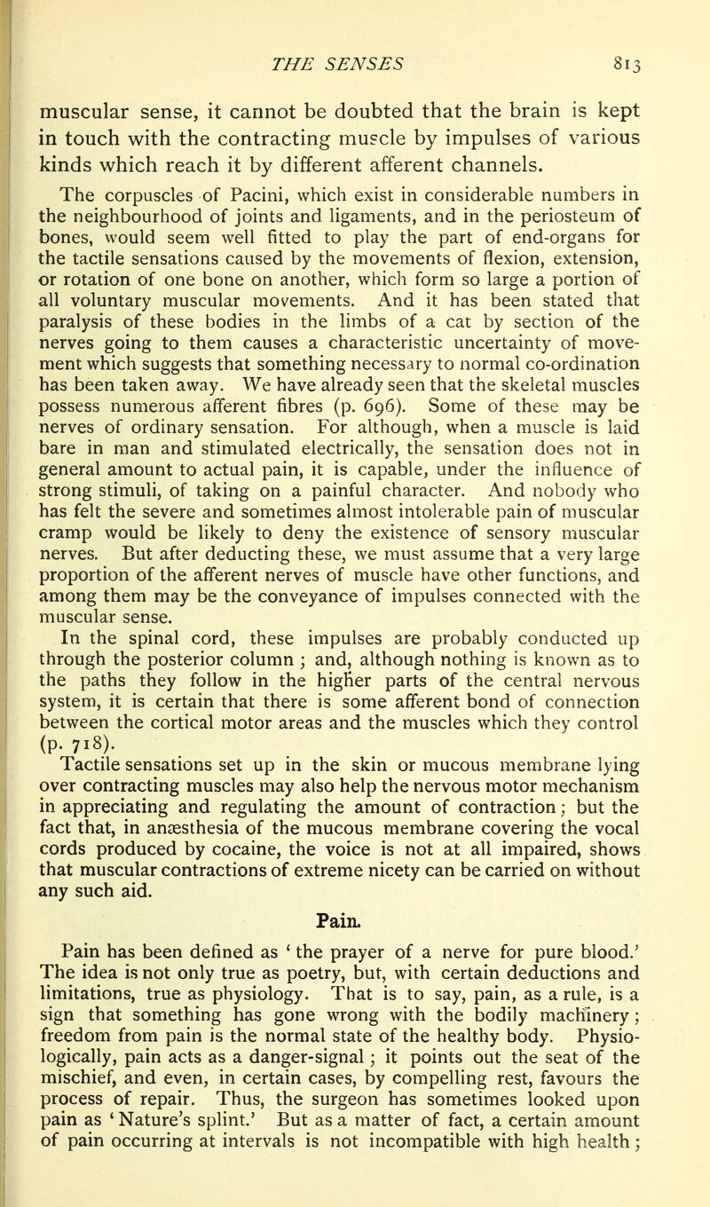 muscular sense, it cannot be doubted that the brain is kept in touch with the contracting muscle by impulses of various kinds which reach it by different afferent channels. The corpuscles of Pacini, which exist in considerable numbers in \ the neighbourhood of joints and ligaments, and in the periosteum of I bones, would seem well fitted to play the part of end-organs for I the tactile sensations caused by the movements of flexion, extension, j or rotation of one bone on another, which form so large a portion of all voluntary muscular movements. And it has been stated that paralysis of these bodies in the limbs of a cat by section of the nerves going to them causes a characteristic uncertainty of move- ment which suggests that something necessary to normal co-ordination has been taken away. We have already seen that the skeletal muscles possess numerous afferent fibres (p. 696). Some of these may be nerves of ordinary sensation. For although, when a muscle is laid bare in man and stimulated electrically, the sensation does not in general amount to actual pain, it is capable, under the influence of strong stimuli, of taking on a painful character. And nobody who has felt the severe and sometimes almost intolerable pain of muscular cramp would be likely to deny the existence of sensory muscular nerves. But after deducting these, we must assume that a very large proportion of the afferent nerves of muscle have other functions, and among them may be the conveyance of impulses connected with the muscular sense. In the spinal cord, these impulses are probably conducted up through the posterior column ; and, although nothing is known as to the paths they follow in the higher parts of the central nervous system, it is certain that there is some afferent bond of connection between the cortical motor areas and the muscles which they control (p. 718). Tactile sensations set up in the skin or mucous membrane lying over contracting muscles may also help the nervous motor mechanism in appreciating and regulating the amount of contraction; but the fact that, in anaesthesia of the mucous membrane covering the vocal cords produced by cocaine, the voice is not at all impaired, shows that muscular contractions of extreme nicety can be carried on without any such aid. Pain. Pain has been defined as ' the prayer of a nerve for pure blood.' The idea is not only true as poetry, but, with certain deductions and limitations, true as physiology. That is to say, pain, as a rule, is a sign that something has gone wrong with the bodily machinery; freedom from pain is the normal state of the healthy body. Physio- logically, pain acts as a danger-signal; it points out the seat of the mischief, and even, in certain cases, by compelling rest, favours the process of repair. Thus, the surgeon has sometimes looked upon pain as ' Nature's splint.' But as a matter of fact, a certain amount of pain occurring at intervals is not incompatible with high health;