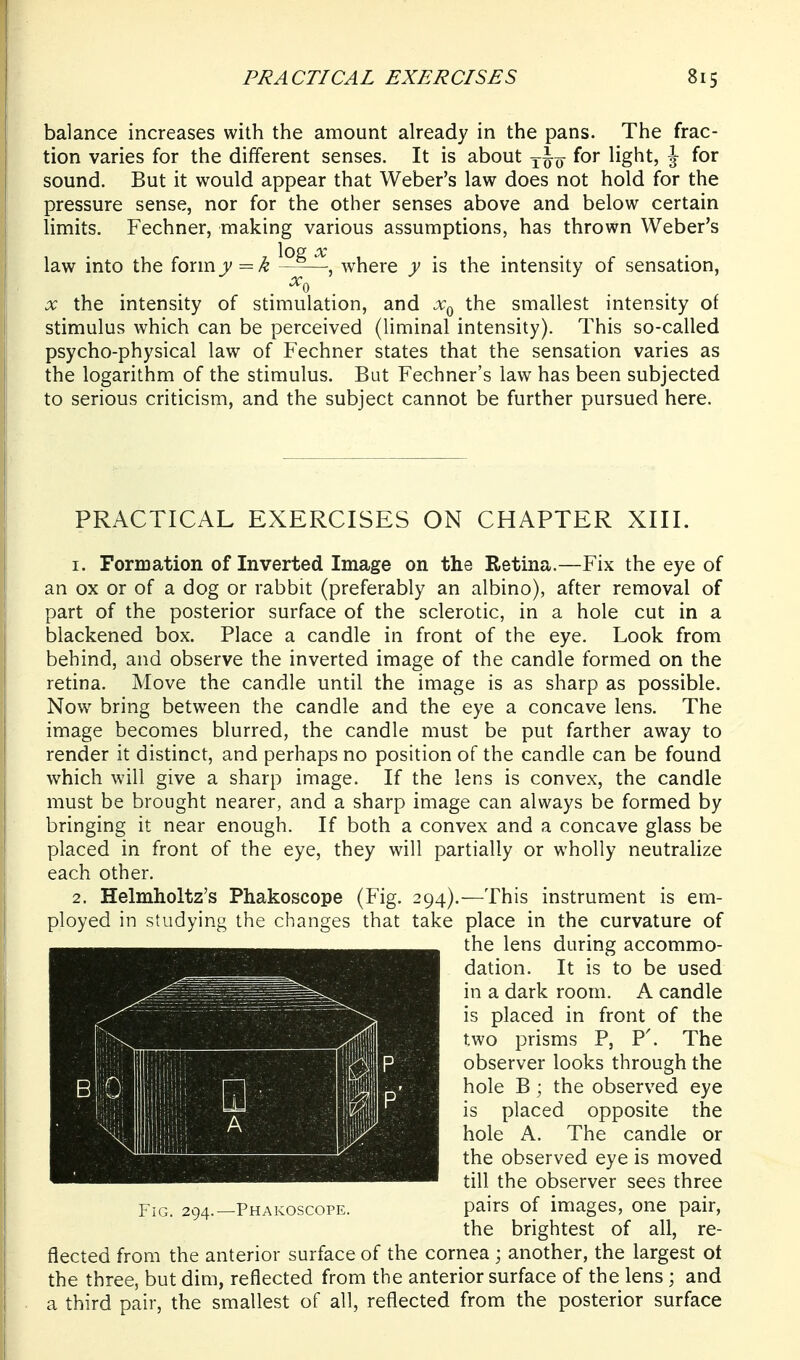 balance increases with the amount already in the pans. The frac- tion varies for the different senses. It is about yjy for light, \ for sound. But it would appear that Weber's law does not hold for the pressure sense, nor for the other senses above and below certain limits. Fechner, making various assumptions, has thrown Weber's law into the formjv=/^ ^-P-^^ where y is the intensity of sensation, X the intensity of stimulation, and the smallest intensity of stimulus which can be perceived (liminal intensity). This so-called psycho-physical law of Fechner states that the sensation varies as the logarithm of the stimulus. But Fechner's law has been subjected to serious criticism, and the subject cannot be further pursued here. PRACTICAL EXERCISES ON CHAPTER XIII. 1. Formation of Inverted Image on the Retina.—Fix the eye of an ox or of a dog or rabbit (preferably an albino), after removal of part of the posterior surface of the sclerotic, in a hole cut in a blackened box. Place a candle in front of the eye. Look from behind, and observe the inverted image of the candle formed on the retina. Move the candle until the image is as sharp as possible. Now bring between the candle and the eye a concave lens. The image becomes blurred, the candle must be put farther away to render it distinct, and perhaps no position of the candle can be found which will give a sharp image. If the lens is convex, the candle must be brought nearer, and a sharp image can always be formed by bringing it near enough. If both a convex and a concave glass be placed in front of the eye, they will partially or wholly neutralize each other. 2. Helmholtz's Phakoscope (Fig. 294).—This instrument is em- ployed in studying the changes that take place in the curvature of fleeted from the anterior surface of the cornea ; another, the largest ot the three, but dim, reflected from the anterior surface of the lens ; and a third pair, the smallest of all, reflected from the posterior surface FiCx. 294.—Phakoscope. the lens during accommo- dation. It is to be used in a dark room. A candle is placed in front of the two prisms P, P'. The observer looks through the hole B; the observed eye is placed opposite the hole A. The candle or the observed eye is moved till the observer sees three pairs of images, one pair, the brightest of all, re-