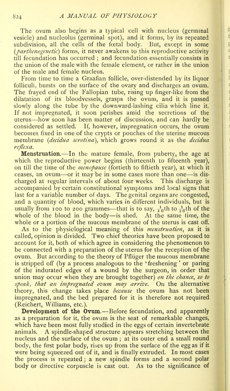 The ovum also begins as a typical cell with nucleus (germinal vesicle) and nucleolus (germinal spot), and it forms, by its repeated subdivision, all the cells of the foetal body. But, except in some {parthenogenetic) forms, it never awakens to this reproductive activity till fecundation has occurred ; and fecundation essentially consists in the union of the male with the female element, or rather in the union of the male and female nucleus. From time to time a Graafian follicle, over-distended by its liquor folliculi, bursts on the surface of the ovary and discharges an ovum. The frayed end of the Fallopian tube, rising up finger-like from the dilatation of its bloodvessels, grasps the ovum, and it is passed slowly along the tube by the downward-lashing cilia which line it. If not impregnated, it soon perishes amid the secretions of the uterus—how soon has been matter of discussion, and can hardly be considered as settled. If, however, impregnation occurs, the ovum becomes fixed in one of the crypts or pouches of the uterine mucous membrane {decidua serotina)^ which grows round it as the decidua reflexa. Menstruation.—In the mature female, from puberty, the age at which the reproductive power begins (thirteenth to fifteenth year), on till the time of the menopause (fortieth to fiftieth year), at which it ceases, an ovum—or it may be in some cases more than one—is dis- charged at regular intervals of about four weeks. This discharge is accompanied by certain constitutional symptoms and local signs that last for a variable number of days. The genital organs are congested, and a quantity of blood, which varies in different individuals, but is usually from loo to 200 grammes—that is to say, ^o^^ to of the whole of the blood in the body—is shed. At the same time, the whole or a portion of the mucous membrane of the uterus is cast off. As to the physiological meaning of this menstruation^ as it is called, opinion is divided. Two chief theories have been proposed to account for it, both of which agree in considering the phenomenon to be connected with a preparation of the uterus for the reception of the ovum. But according to the theory of Pfliiger the mucous membrane is stripped off (by a process analogous to the ' freshening ' or paring of the indurated edges of a wound by the surgeon, in order that union may occur when they are brought together) 07i the chance^ so to speak, that an impregnated ovum may arrive. On the alternative theory, this change takes place because the ovum has not been impregnated, and the bed prepared for it is therefore not required (Reichert, Williams, etc.). Development of the Ovum.—Before fecundation, and apparently as a preparation for it, the ovum is the seat of remarkable changes, which have been most fully studied in the eggs of certain invertebrate animals. A spindle-shaped structure appears stretching between the nucleus and the surface of the ovum; at its outer end a small round body, the first polar body, rises up from the surface of the egg as if it were being squeezed out of it, and is finally extruded. In most cases the process is repeated; a new spindle forms and a second polar body or directive corpuscle is cast out. As to the significance of