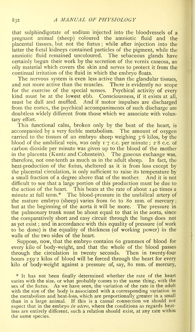 that sulphindigotate of sodium injected into the bloodvessels of a pregnant animal (sheep) coloured the amniotic fluid and the placental tissues, but not the foetus; while after injection into the latter the foetal kidneys contained particles of the pigment, while the amniotic fluid remained uncoloured. The sebaceous glands have certainly begun their work by the secretion of the vernix caseosa, an oily material which covers the skin and serves to protect it from the continual irritation of the fluid in which the embryo floats. The nervous system is even less active than the glandular tissues, and not more active than the muscles. There is evidently no scope for the exercise of the special senses. Psychical activity of every kind must be at the lowest ebb. Consciousness, if it exists at all, must be dull and muffled. And if motor impulses are discharged from the cortex, the psychical accompaniments of such discharge are doubtless widely different from those which we associate with volun- tary effort. This functional calm, broken only by the beat of the heart, is accompanied by a very feeble metabolism. The amount of oxygen carried to the tissues of an embryo sheep weighing 3*6 kilos, by the blood of the umbilical vein, was only 1-7 c.c. per minute; 2-8 c.c. of carbon dioxide per minute was given up to the blood of the mother in the placenta (Kuntz and Cohnstein). The gaseous exchange was, therefore, not one-tenth as much as in the adult sheep. In fact, the heat-production of the foetus, sheltered as it is from loss except by the placental circulation, is only sufficient to raise its temperature by a small fraction of a degree above that of the mother. And it is not difficult to see that a large portion of this production must be due to the action of the heart. This beats at the rate of about 140 times a minute at full term.^ The blood-pressure in the umbilical artery of the mature embryo (sheep) varies from 60 to 80 mm. of mercury; but at the beginning of the aorta it will be more. The pressure in the pulmonary trunk must be about equal to that in the aorta, since the comparatively short and easy circuit through the lungs does not as yet exist; and in accordance with this equality of pressure (of work to be done) is the equality of thickness (of working power) in the walls of the two sides of the heart. Suppose, now, that the embryo contains 60 grammes of blood for every kilo of body-weight, and that the whole of the blood passes through the circulation in twenty seconds. Then in twenty-four hours 259*2 kilos of blood will be forced through the heart for every kilo of body-weight against a pressure of, say, 80 mm. of mercury, * It has not been finally determined whether the rate of the heart varies with the size, or what probably comes to the same thing, with the sex of the foetus. As we have seen, the variation of the rate in the adult with the size of the body is associated with a corresponding variation in the metabolism and heat-loss, which are proportionally greater in a small than in a large animal. If this is a causal connection we should not expect that in the embryo /;/ where the conditions as regards heat- loss are entirely different, such a relation should exist, at any rate within, the same species.