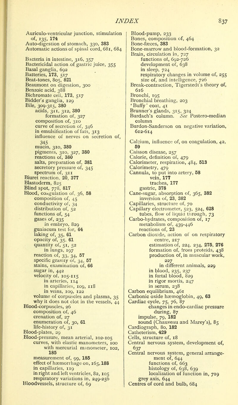 Auriculo-ventricular junction, stimulation of, 135, 174 Auto-digestion of stomach, 330, 383 Automatic actions of spinal cord, 681, 684 Bacteria in intestine, 316, 357 Bactericidal action of gastric juice, 355 Basal ganglia, 692 Batteries, 173, 517 Beat-tones, 805, 821 Beaumont on digestion, 300 Benzoic acid, 388 Bichromate cell, 173, 517 Bidder's ganglia, 129 Bile, 309-315, 380 acids. 311, 312, 380 formation of, 327 composition of, 310 curve of secretion of, 346 in emulsification of fats, 313 influence of nerves on secretion of, 345 mucin, 310, 380 pigments, 310, 327, 380 reactions of, 380 salts, preparation of, 381 secretory pressure of, 345 spectrum of, 311 Biuret reaction, 20, 377 Blastoderm, 825 Blind spot, 778, 817 Blood, coagulation of. 36, 58 composition of, 45 conductivity of, 34 distribution of, 52 functions of, 54 gases of, 235 in embryo, 829 guaiacum test for, 64 laking of, 35, 61 opacity of, 35, 61 quantity of, 51, 52 in lungs, 197 reaction of, 33, 34, 57 specific gravity of, 34, 57 stains, examination of, 66 sugar in, 442 velocity of, 105-115 in arteries, 114 in capillaries, 109, 118 in veins, 109, 122 volume of corpuscles and plasma, 35 why it does not clot in the vessels, 44 Blood-corpuscles, 26 composition of, 46 crenation of, 27 enumeration of, 30, 61 life-history of, 31 Blood-plates, 29 Blood-pressure, mean arterial, 102-105 curves, with elastic manometers, 100 with mercurial manometer, 102, 185 measurement of, 99, 185 effect of haemorrhage on, 165,188 in capillaries, 119 in right and left ventricles, 82, 105 respiratory variations in, 249-256 Bloodvessels, structure of, 69 Blood-pump, 233 Bones, composition of, 464 Bone-fseces, 383 Bone-marrow and blood-formation, 32 Brain, circulation in, 727 functions of, 692-726 development of, 638 in sleep, 724 respiratory changes in volume of, 255 size of, and intelligence, 726 Break-contraction, Tigerstedt's theory of, 616 Bronchi, 195 Bronchial breathing, 203 ' Buffy' coat, 41 Brunner's glands, 315, 324 Burdach's column. See Postero-median column Burdon-Sanderson on negative variation, 612-614 Calcium, influence of, on coagulation, 42, 59 Caisson disease, 257 Calorie, definition of, 479 Calorimeter, respiration, 484, 513 Calorimetry, 479 Cannula, to put into artery, 58 vein, 177 trachea, 177 gastric, 378 Cane-sugar, absorption of, 365, 382 inversion of, 23, 382 Capillaries, structure of, 70 Capillary electrometer, 523, 524, 628 tubes, flow of liquid through, 73 Carbo-hydrates, composition of, 17 metabolism of, 439-446 reactions of, 23 Carbon dioxide, action of on respiratory centre, 217 estimation of, 224, 234, 275, 276 formation of, from proteids, 438 production of, in muscular work, 227 in different animals, 229 in blood, 235, 237 in foetal blood, 829 in rigor mortis, 247 in serum, 238 Carbon equilibrium, 461 Carbonic oxide haemoglobin, 49, 63 Cardiac cycle, 75, 76, 87 changes in endo-cardiac pressure during, 87 impulse, 79, 182 sound (Chauveau and Marey's), 85 Cardiograph, 80, 182 Catheterism, 429 Cells, structure of, 18 Central nervous system, development of, 637 Central nervous system, general arrange- ment of, 644 functions of, 663 histology of, 638, 639 localization of function in, 719 grey axis, 644 Centres of cord and bulb, 684