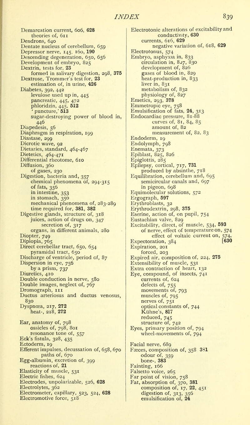 Demarcation current, 606, 628 theories of, 611 Deiidrons, 640 Dentate nucleus of cerebellum, 659 Depressor nerve, 145, 160, 190 Descending degeneration, 650, 656 Development of embryo, 825 Dextrin, tests for, 23 formed in salivary digestion, 298, 375 Dextrose, Trommer's test for, 23 estimation of, in urine, 426 Diabetes, 392, 442 levulose used up in, 445 pancreatic, 445, 472 phloridzin, 445, 512 ' puncture,' 513 sugar-destroying power of blood in, 446 Diapedesis, 56 Diaphragm in respiration, 199 Diastase, 299 Dicrotic wave, 92 Dietaries, standard, 464-467 Dietetics, 464-471 Differential rheotome, 610 Diffusion, 360 of gases, 230 Digestion, bacteria and, 357 chemical phenomena of, 294-315 of fats, 356 in intestine, 353 in stomach, 350 mechanical phenomena of, 283-289 time required for, 381, 382 Digestive glands, structure of, 318 juices, action of drugs on, 347 secretion of, 317 organs, in different animals, 280 Diopter, 749 Diplopia, 765 Direct cerebellar tract, 650, 654 pyramidal tract, 650 Discharge of ventricle, period of, 87 Dispersion in eye, 756 by a prism, 737 Diuretics, 410 Double conduction in nerve, 580 Double images, neglect of, 767 Dromograph, iii Ductus arteriosus and ductus venosus, 830 Dyspnoea, 217, 272 heat-, 218, 272 Ear, anatomy of, 798 ossicles of, 798, 801 resonance tone of, 557 Eck's fistula, 328, 435 Ectoderm, 19 Efferent impulses, decussation of, 658, 670 paths of, 670 Egg-albumin, excretion of, 399 reactions of, 21 Elasticity of muscle, 531 Electric fishes, 624 Electrodes, unpolarizable, 526, 628 Electrolytes, 362 Electrometer, capillary, 523, 524, 628 Electromotive force, 518 Electrotonic alterations of excitability and conductivity, 630 currents, 616, 629 negative variation of, 618, 629 Electrotonus, 574 Embryo, asphyxia in, 833 circulation in, 827, 830 development of, 826 gases of blood in, 829 heat-production in, 833 liver in, 831 metabolism of, 832 physiology of, 827 Emetics, 293, 378 Emmetropic eye, 758 Emulsification of fats, 24, 313 Endocardiac pressure, 81-88 curves of, 8r, 84, 85 amount of, 82 measurement of, 82, 83 Endoderm, 19 Endolymph, 798 Enemata, 373 Epiblast, 825, 826 Epiglottis, 285 Epilepsy, cortical, 717, 731 produced by absinthe, 718 Equilibration, cerebellum and, 695 semicircular canals and, 697 in pigeon, 698 Equimolecular solutions, 572 Ergograph, 597 Erythroblasts, 32 Erythrodextrin, 298, 375 Eserine, action of, on pupil, 754 Eustachian valve, 829 Excitability, direct, of muscle, 534, 593 of nerve, effect of temperature on, 574 effect of voltaic current on, 574, Expectoration, 384 [630 Expiration, 201 forced, 203 Expired air, composition of, 224, 275 Extensibility of muscle, 531 Extra contraction of heart, 132 Eye, compound, of insects, 741 currents of, 624 defects of, 755 movements of, 793 muscles of, 795 nerves of, 751 optical constants of, 744 Kiihne's, 817 reduced, 745 structure of, 742 Eyes, primary position of, 794 wheel-movements of, 794 Facial nerve, 689 Fasces, composition of, 358 381 odour of, 359 bone-, 383 Fainting, 166 Falsetto voice, 265 Far point of vision, 758 Fat, absorption of, 370, 381 composition of, 17, 22, 451 digestion of, 313, 356 emulsification of, 24