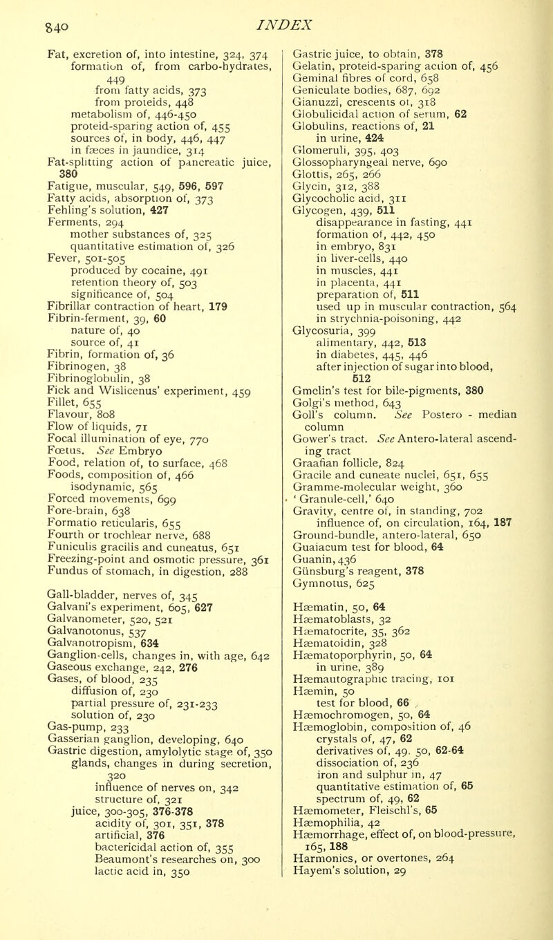 S40 Fat, excretion of, into intestine, 324, 374 formation of, from carbo-hydrates, 449 from fatty acids, 373 from proieids, 448 metabolism of, 446-450 proteid-sparing action of, 455 sources of, in body, 446, 447 in fceces in jaundice, 314 Fat-splitting action of pancreatic juice, 380 Fatigue, muscular, 549, 596, 597 Fatty acids, absorption of, 373 Fehling's solution, 427 Ferments, 294 mother substances of, 325 quantitative estimation of, 326 Fever, 501-505 produced by cocaine, 491 retention theory of, 503 significance of, 504 Fibrillar contraction of heart, 179 Fibrin-ferment, 39, 60 nature of, 40 source of, 41 Fibrin, formation of, 36 Fibrinogen, 38 Fibrinoglobulin, 38 Fick and Wislicenus' experiment, 459 Fillet, 655 Flavour, 808 Flow of liquids, 71 Focal illumination of eye, 770 Foetus. See Embryo Food, relation of, to surface, 468 Foods, composition of, 466 isodynamic, 565 Forced movements, 699 Fore-brain, 638 Formatio reticularis, 655 Fourth or trochlear nerve, 688 Funiculis gracilis and cuneatus, 651 Freezing-point and osmotic pressure, 361 Fundus of stomach, in digestion, 288 Gall-bladder, nerves of, 345 Galvani's experiment, 605, 627 Galvanometer, 520, 521 Galvanoionus, 537 Galvanotropism, 634 Ganglion-cells, changes in, with age, 642 Gaseous exchange, 242, 276 Gases, of blood, 235 diffusion of, 230 partial pressure of, 231-233 solution of, 230 Gas-pump, 233 Gasserian ganglion, developing, 640 Gastric digestion, amylolytic stage of, 350 glands, changes in during secretion, 320 influence of nerves on, 342 structure of, 321 juice, 300-305, 376-378 acidity of, 301, 351, 378 artificial, 376 bactericidal action of, 355 Beaumont's researches on, 300 lactic acid in, 350 Gastric juice, to obtain, 378 Gelatin, proteid-sparing action of, 456 Geminal fibres of cord, 658 Geniculate bodies, 687, 692 Gianuzzi, crescents ot, 318 Globulicidal action of serum, 62 Globulins, reactions of, 21 in urine, 424 Glomeruli, 395, 403 Glossopharyni^eal nerve, 690 Glottis, 265, 266 Glycin, 312, 388 Glycocholic acid, 311 Glycogen, 439, 511 disappearance in fasting, 441 formation of, 442, 450 in embryo, 831 in liver-cells, 440 in muscles, 441 in placenta, 441 preparation of, 511 used up in muscular contraction, 564 in strychnia-poisoning, 442 Glycosuria, 399 alimentary, 442, 513 in diabetes, 445, 446 after injection of sugar into blood, 512 Gmelin's test for bile-pigments, 380 Golgi's method, 643 GoU's column. See Postcro - median column Gower's tract. See Antero-lateral ascend- ing tract Graafian follicle, 824 Gracile and cuneate nuclei, 651, 655 Gramme-molecular weight, 360 ' Granule-cell,' 640 Gravity, centre of, in standing, 702 influence of, on circulation, 164, 187 Ground-bundle, antero-lateral, 650 Guaiacum test for blood, 64 Guanin,436 Giinsburg's reagent, 378 Gymnotus, 625 Haematin, 50, 64 Haematoblasts, 32 Hasmatocrite, 35, 362 Haematoidin, 328 Haematoporphyrin, 50, 64 in urine, 389 Haemautographic tracing, loi Hcemin, 50 test for blood, 66 Hsemochromogen, 50, 64 Haemoglobin, composition of, 46 crystals of, 47, 62 derivatives of, 49, 50, 62-64 dissociation of, 236 iron and sulphur in, 47 quantitative estimation of, 65 spectrum of, 49, 62 Hsemometer, Fleischl's, 65 Haemophilia, 42 Haemorrhage, effect of, on blood-pressure, 165, 188 Harmonics, or overtones, 264 Hayem's solution, 29