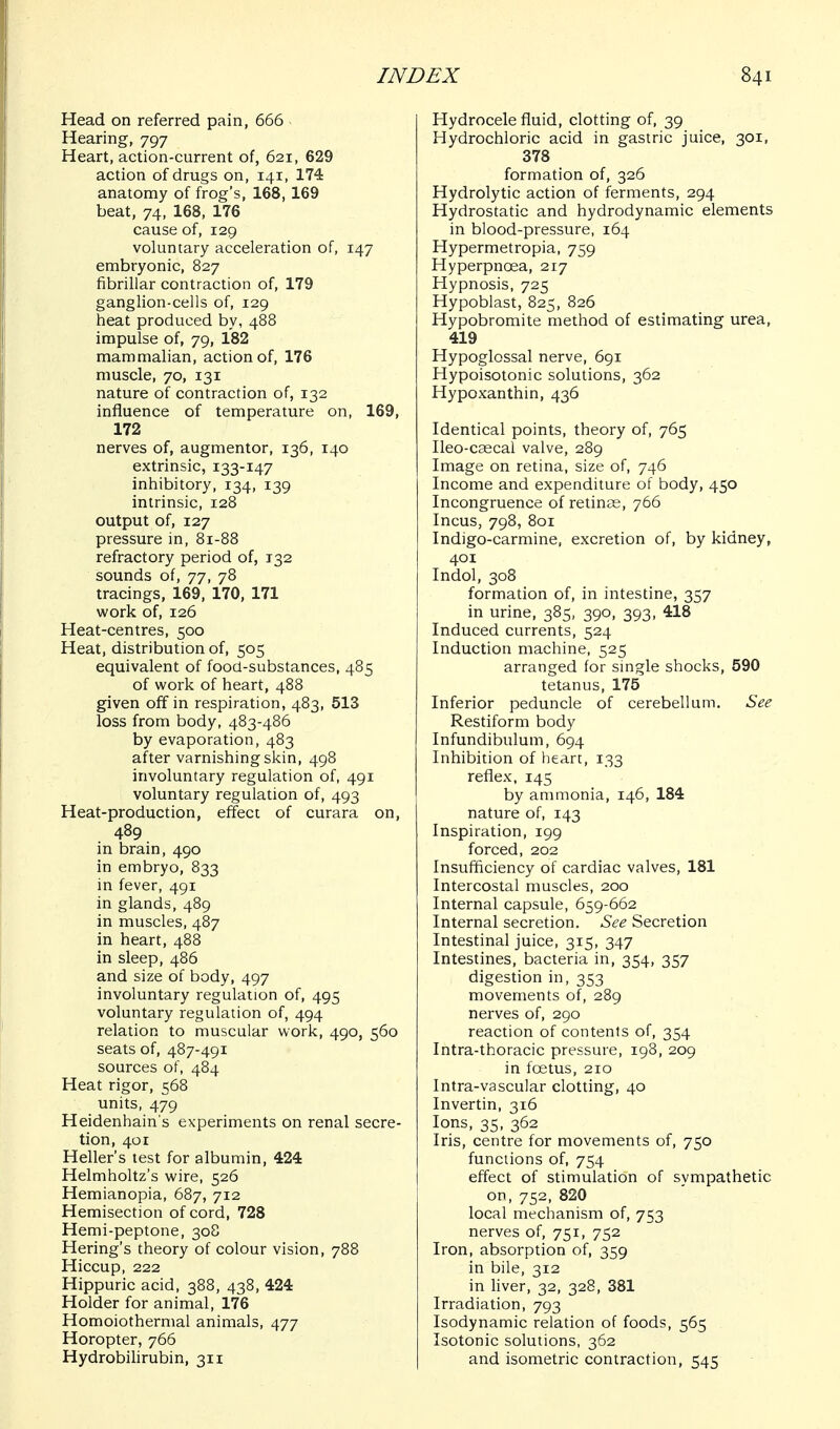 Head on referred pain, 666 Hearing, 797 Heart, action-current of, 621, 629 action of drugs on, 141, 174 anatomy of frog's, 168, 169 beat, 74, 168, 176 cause of, 129 voluntary acceleration of, 147 embryonic, 827 fibrillar contraction of, 179 ganglion-cells of, 129 heat produced by, 488 impulse of, 79, 182 mammalian, action of, 176 muscle, 70, 131 nature of contraction of, 132 influence of temperature on, 169, 172 nerves of, augmentor, 136, 140 extrinsic, 133-147 inhibitory, 134, 139 intrinsic, 128 output of, 127 pressure in, 81-88 refractory period of, 132 sounds of, 77, 78 tracings, 169, 170, 171 work of, 126 Heat-centres, 500 Heat, distribution of, 505 equivalent of food-substances, 485 of work of heart, 488 given off in respiration, 483, 513 loss from body, 483-486 by evaporation, 483 after varnishing skin, 498 involuntary regulation of, 491 voluntary regulation of, 493 Heat-production, effect of curara on, 489 in brain, 490 in embryo, 833 in fever, 491 in glands, 489 in muscles, 487 in heart, 488 in sleep, 486 and size of body, 497 involuntary regulation of, 495 voluntary regulation of, 494 relation to muscular work, 490, 560 seats of, 487-491 sources of, 484 Heat rigor, 568 units, 479 Heidenhain's experiments on renal secre- tion, 401 Heller's test for albumin, 424 Helmholtz's wire, 526 Hemianopia, 687, 712 Hemisection of cord, 728 Hemi-peptone, 308 Hering's theory of colour vision, 788 Hiccup, 222 Hippuric acid, 388, 438, 424 Holder for animal, 176 Homoiothermal animals, 477 Horopter, 766 Hydrobilirubin, 311 Hydrocele fluid, clotting of, 39 Hydrochloric acid in gastric juice, 301, 378 formation of, 326 Hydrolytic action of ferments, 294 Hydrostatic and hydrodynamic elements in blood-pressure, 164 Hypermetropia, 759 Hyperpnoea, 217 Hypnosis, 725 Hypoblast, 825, 826 Hypobromite method of estimating urea, 419 Hypoglossal nerve, 691 Hypoisotonic solutions, 362 Hypoxanthin, 436 Identical points, theory of, 765 Ileo-caecal valve, 289 Image on retina, size of, 746 Income and expenditure of body, 450 Incongruence of retinas, 766 Incus, 798, 801 Indigo-carmine, excretion of, by kidney, 401 Indol, 308 formadon of, in intestine, 357 in urine, 385, 390, 393, 418 Induced currents, 524 Induction machine, 525 arranged for single shocks, 590 tetanus, 175 Inferior peduncle of cerebellum. See Restiform body Infundibulum, 694 Inhibition of heart, 133 reflex, 145 by ammonia, 146, 184 nature of, 143 Inspiration, 199 forced, 202 Insufficiency of cardiac valves, 181 Intercostal muscles, 200 Internal capsule, 659-662 Internal secretion. See Secretion Intestinal juice, 315, 347 Intestines, bacteria in, 354, 357 digestion in, 353 movements of, 289 nerves of, 290 reaction of contents of, 354 Intra-thoracic pressure, 198, 209 in foetus, 210 Intra-vascular clotting, 40 Invertin, 316 Ions, 35, 362 Iris, centre for movements of, 750 functions of, 754 effect of stimulation of sympathetic or, 752, 820 local inechanism of, 753 nerves of, 751, 752 Iron, absorption of, 359 in bile, 312 in liver, 32, 328, 381 Irradiation, 793 Isodynamic relation of foods, 565 Isotonic solutions, 362 and isometric contraction, 545