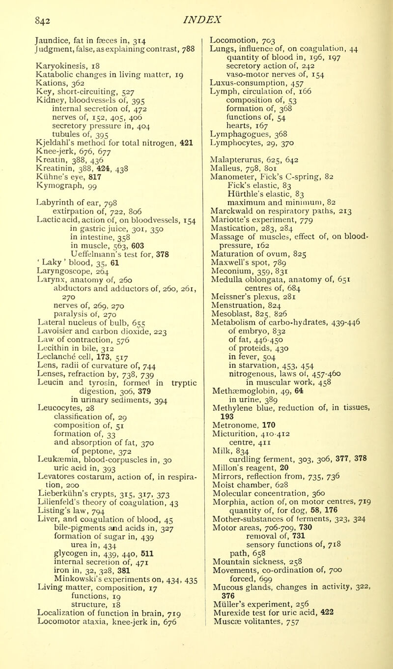 Jaundice, fat in faeces in, 314 Judgment, false, as explaining contrast, 788 Karyokinesis, 18 Katabolic changes in living matter, ig Kations, 362 Key, short-circuiting, 527 Kidney, bloodvessels of, 395 internal secretion of, 472 nerves of, 152, 405, 406 secretory pressure in, 404 tubules of, 395 Kjeldahl's method for total nitrogen, 421 Knee-jerk, 676, 677 Kreatin, 388, 436 Kreatinin, 388, 424, 438 Kiihne's eye, 817 Kymograph, 99 Labyrinth of ear, 798 extirpation of, 722, 806 Lactic acid, action of, on bloodvessels, 154 in gastric juice, 301, 350 in intestine, 358 in muscle, 563, 603 Ueffelmann's test for, 378 ' Laky ' blood, 35, 61 Laryngoscope, 264 Larynx, anatomy of, 260 abductors and adductors of, 260, 261, 270 nerves of, 269, 270 paralysis of, 270 Lateral nucleus of bulb, 655 Lavoisier and carbon dioxide, 223 Law of contraction, 576 Lecithin in bile, 312 Leclanch^ cell, 173, 517 Lens, radii of curvature of, 744 Lenses, refraction by, 738, 739 Leucin and tyrosin, formed in tryptic digestion, 306, 379 in urinary sediments, 394 Leucocytes, 28 classification of, 29 composition of, 51 formation of, 33 and absorption of fat, 370 of peptone, 372 Leukaemia, blood-corpuscles in, 30 uric acid in, 393 Levatores costarum, action of, in respira- tion, 200 Lieberkiihn's crypts, 315, 317, 373 Lilienfeld's theory of coagulation, 43 Listing's law, 794 Liver, and coagulation of blood, 45 bile-pigments and acids in, 327 formation of sugar in, 439 urea in, 434 glycogen in, 439, 440, 611 internal secretion of, 471 iron in, 32, 328, 381 Minkowski's experiments on, 434, 435 Living matter, composition, 17 functions, 19 structure, 18 Localization of function in brain, 719 Locomotor ataxia, knee-jerk in, 676 Locomotion, 703 Lungs, influence of, on coagulation, 44 quantity of blood in, 196, 197 secretory action of, 242 vaso-motor nerves of, 154 Luxus-consumption, 457 Lymph, circulation of, 166 composition of, 53 formation of, 368 functions of, 54 hearts, 167 Lymphagogues, 368 Lymphocytes, 29, 370 Malapterurus, 625, 642 Malleus, 798, 801 Manometer, Pick's C-spring, 82 Pick's elastic, 83 Hiirthle's elastic, 83 maximum and mininmni, 82 Marckwald on respiratory paths, 213 Mariotte's experiment, 779 Mastication, 283, 284 Massage of muscles, effect of, on blood- pressure, 162 Maturation of ovum, 825 Maxwell's spot, 789 Meconium, 359, 831 Medulla oblongata, anatomy of, 651 centres of, 684 Meissner's plexus, 281 Menstruation, 824 Mesoblast, 825, 826 Metabolism of carbo-hydrates, 439-446 of embryo, 832 of fat, 446-450 of proteids, 430 in fever, 504 in starvation, 453, 454 nitrogenous, laws of, 457-460 in muscular work, 458 Methaemoglobin, 49, 64 in urine, 389 Methylene blue, reduction of, in tissues, 193 Metronome, 170 Micturition, 410-412 centre, 411 Milk, 834 curdling ferment, 303, 306, 377, 378 A'lillon's reagent, 20 Mirrors, reflection from, 735, 736 Moist chamber, 628 Molecular concentration, 360 Morphia, action of, on motor centres, 719 quantity of, for dog, 58, 176 Mother-substances of ferments, 323, 324 Motor areas, 706-709, 730 removal of, 731 sensory functions of, 718 path, 658 Mountain sickness, 258 Movements, co-ordination of, 700 forced, 699 Mucous glands, changes in activity, 322, 376 Miiller's experiment, 256 i Murexide test for uric acid, 422 i Muscse volitantes, 757