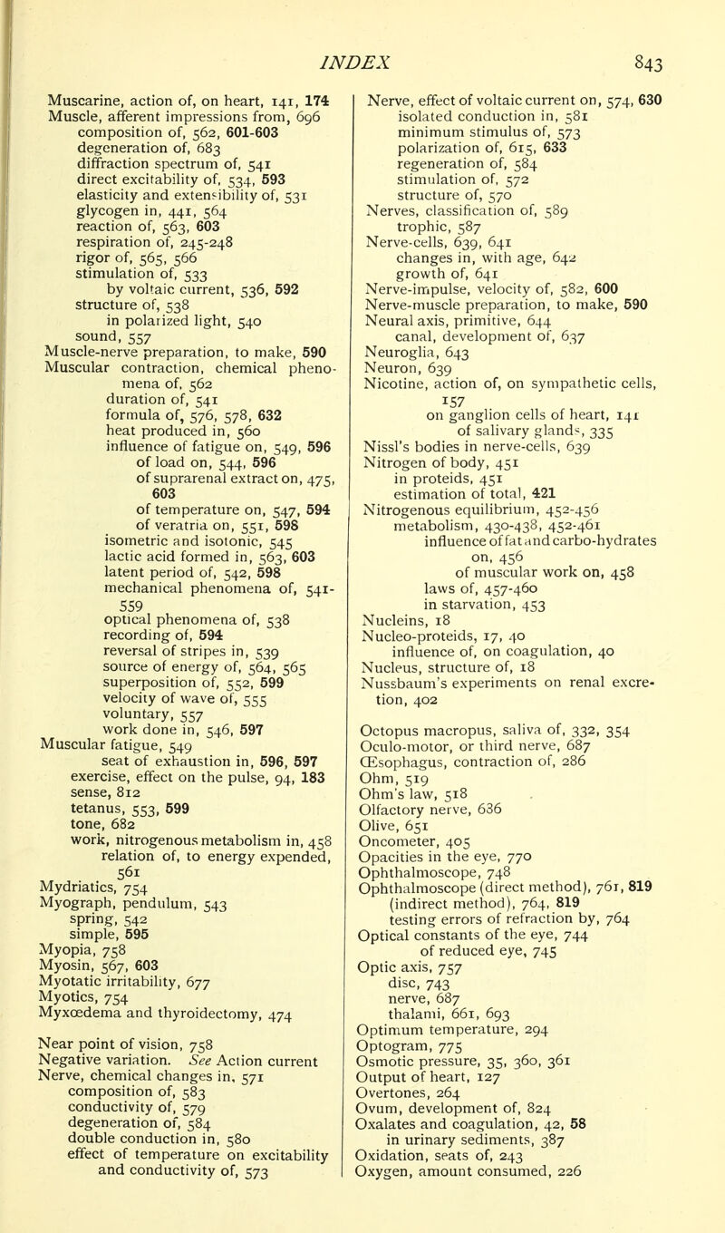 Muscarine, action of, on heart, 141, 174 Muscle, afferent impressions from, 696 composition of, 562, 601-603 degeneration of, 683 diffraction spectrum of, 541 direct excitability of, 534, 593 elasticity and extenfibility of, 531 glycogen in, 441, 564 reaction of, 563, 603 respiration of, 245-248 rigor of, 565, 566 stimulation of, 533 by voltaic current, 536, 592 structure of, 538 in polarized light, 540 sound, 557 Muscle-nerve preparation, to make, 590 Muscular contraction, chemical pheno- mena of, 562 duration of, 541 formula of, 576, 578, 632 heat produced in, 560 influence of fatigue on, 549, 596 of load on, 544, 596 of suprarenal extract on, 475, 603 of temperature on, 547, 594 of veratria on, 551, 598 isometric and isotonic, 545 lactic acid formed in, 563, 603 latent period of, 542, 598 mechanical phenomena of, 541- 559 optical phenomena of, 538 recording of, 594 reversal of stripes in, 539 source of energy of, 564, 565 superposition of, 552, 599 velocity of wave of, 555 voluntary, 557 work done in, 546, 597 Muscular fatigue, 549 seat of exhaustion in, 596, 597 exercise, effect on the pulse, 94, 183 sense, 812 tetanus, 553, 599 tone, 682 work, nitrogenous metabolism in, 458 relation of, to energy expended, 561 Mydriatics, 754 Myograph, pendulum, 543 spring, 542 simple, 595 Myopia, 758 Myosin, 567, 603 Myotatic irritability, 677 Myotics, 754 Myxoedema and thyroidectomy, 474 Near point of vision, 758 Negative variation. See Action current Nerve, chemical changes in, 571 composition of, 583 conductivity of, 579 degeneration of, 584 double conduction in, 580 effect of temperature on excitability and conductivity of, 573 Nerve, effect of voltaic current on, 574, 630 isolated conduction in, 581 minimum stimulus of, 573 polarization of, 615, 633 regeneration of, 584 stimulation of, 572 structure of, 570 Nerves, classification of, 589 trophic, 587 Nerve-cells, 639, 641 changes in, with age, 642 growth of, 641 Nerve-impulse, velocity of, 582, 600 Nerve-muscle preparation, to make, 590 Neural axis, primitive, 644 canal, development of, 637 Neurogha, 643 Neuron, 639 Nicotine, action of, on sympathetic cells, 157 on ganglion cells of heart, 141 of salivary gland';, 335 Nissl's bodies in nerve-cells, 639 Nitrogen of body, 451 in proteids, 451 estimation of total, 421 Nitrogenous equilibrium, 452-456 metabolism, 430-438, 452-461 influence of fat and carbo-hydrates on, 456 of muscular work on, 458 laws of, 457-460 in starvation, 453 Nucleins, 18 Nucleo-proteids, 17, 40 influence of, on coagulation, 40 Nucleus, structure of, 18 Nussbaum's experiments on renal excre- tion, 402 Octopus macropus, saliva of, 332, 354 Oculo-motor, or third nerve, 687 Oesophagus, contraction of, 286 Ohm, 519 Ohm's law, 518 Olfactory nerve, 636 Olive, 651 Oncometer, 405 Opacities in the eye, 770 Ophthalmoscope, 748 Ophthalmoscope (direct method), 761, 819 (indirect method), 764, 819 testing errors of refraction by, 764 Optical constants of the eye, 744 of reduced eye, 745 Optic axis, 757 disc, 743 nerve, 687 thalami, 661, 693 Optimum temperature, 294 Optogram, 775 Osmotic pressure, 35, 360, 361 Output of heart, 127 Overtones, 264 Ovum, development of, 824 Oxalates and coagulation, 42, 58 in urinary sediments, 387 Oxidation, seats of, 243 Oxygen, amount consumed, 226