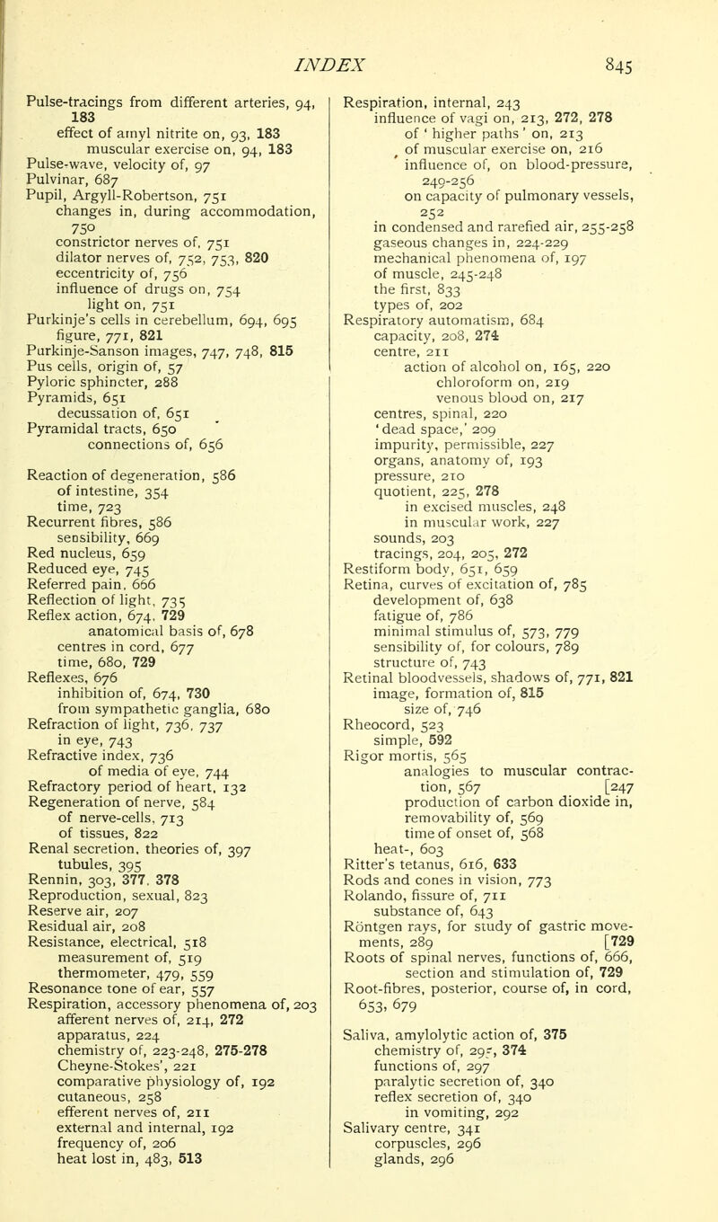 Pulse-tracings from different arteries, 94, 183 effect of ainyl nitrite on, 93, 183 muscular exercise on, 94, 183 Pulse-wave, velocity of, 97 Pulvinar, 687 Pupil, Argyll-Robertson, 751 changes in, during accommodation, 750 constrictor nerves of, 751 dilator nerves of, 752, 753, 820 eccentricity of, 756 influence of drugs on, 754 light on, 751 Purkinje's cells in cerebellum, 694, 695 figure, 771, 821 Purklnje-Sanson images, 747, 748, 815 Pus cells, origin of, 57 Pyloric sphincter, 288 Pyramids, 651 decussation of. 651 Pyramidal tracts, 650 connections of, 656 Reaction of degeneration, 586 of intestine, 354 time, 723 Recurrent fibres, 586 sensibility, 669 Red nucleus, 659 Reduced eye, 745 Referred pain. 666 Reflection of light, 7315 Reflex action, 674, 729 anatomical basis of, 678 centres in cord, 677 time, 680, 729 Reflexes, 676 inhibition of, 674, 730 from sympathetic ganglia, 680 Refraction of light, 736, 737 in eye, 743 Refractive index, 736 of media of eye, 744 Refractory period of heart. 132 Regeneration of nerve, 584 of nerve-cells, 713 of tissues, 822 Renal secretion, theories of, 397 tubules, 395 Rennin, 303, 377. 378 Reproduction, sexual, 823 Reserve air, 207 Residual air, 208 Resistance, electrical, 518 measurement of, 519 thermometer, 479, 559 Resonance tone of ear, 557 Respiration, accessory phenomena of, 203 afferent nerves of, 214, 272 apparatus, 224 chemistry of, 223-248, 275-278 Cheyne-Stokes', 221 comparative physiology of, 192 cutaneous, 258 efferent nerves of, 211 external and internal, 192 frequency of, 206 heat lost in, 483, 513 Respiration, internal, 243 influence of vagi on, 213, 272, 278 of ' higher paths ' on, 213 of muscular exercise on, 216 influence of, on blood-pressure, 249-256 on capacity of pulmonary vessels, 252 in condensed and rarefied air, 255-258 gaseous changes in, 224-229 mechanical phenomena of, 197 of muscle, 245-248 the first, 833 types of, 202 Respiratory automatism, 684 capacity, 208, 274 centre, 211 action of alcohol on, 165, 220 chloroform on, 219 venous blood on, 217 centres, spinal, 220 ' dead space,' 209 impurity, permissible, 227 organs, anatomy of, 193 pressure, 210 quotient, 225, 278 in excised muscles, 248 in muscular work, 227 sounds, 203 tracings, 204, 205, 272 Restiform body, 651, 659 Retina, curves of excitation of, 785 development of, 638 fatigue of, 786 minimal stimulus of, 573, 779 sensibility of, for colours, 789 structure of, 743 Retinal bloodvessels, shadows of, 771, 821 image, formation of, 815 size of, 746 Rheocord, 523 simple, 592 Rigor mortis, 565 analogies to muscular contrac- tion, 567 _ _ [247 production of carbon dioxide in, removabihty of, 569 time of onset of, 568 heat-, 603 Ritter's tetanus, 616, 633 Rods and cones in vision, 773 Rolando, fissure of, 711 substance of, 643 Rontgen rays, for study of gastric move- ments, 289 [729 Roots of spinal nerves, functions of, 666, section and stimulation of, 729 Root-fibres, posterior, course of, in cord, 653' 679 Sahva, amylolytic action of, 375 chemistry of, 295, 374 functions of, 297 paralytic secretion of, 340 reflex secretion of, 340 in vomiting, 292 Salivary centre, 341 corpuscles, 296 glands, 296