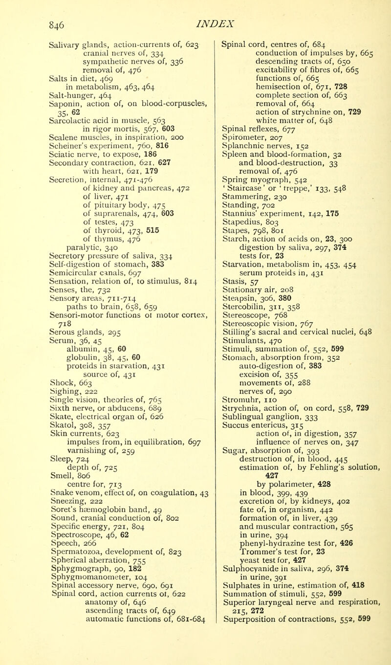 Salivary glands, action-currents of, 623 cranial nerves of, 334 sympathetic nerves of, 336 removal of, 476 Salts in diet, 469 in metabolism, 463, 464 Salt-hunger, 464 Saponin, action of, on blood-corpuscles, 35. 62 Sarcolactic acid in muscle, 563 in rigor mortis, 567, 603 Scalene muscles, in inspiration, 200 Scheiner's experiment, 760, 816 Sciatic nerve, to expose, 186 Secondary contraction, 621, 627 with heart, 621, 179 Secretion, internal, 471-476 of kidney and pancreas, 472 of liver, 471 of pituitary body, 475 of suprarenals, 474, 603 of testes, 473 of thyroid, 473, 515 of thymus, 476 paralytic, 340 Secretory pressure of saliva, 334 Self-digestion of stomach, 383 Semicircular canals, 697 Sensation, relation of, to stimulus, 814 Senses, the, 732 Sensory areas, 711-714 paths to brain, 658, 659 Sensori-motor functions ot motor cortex, 718 Serous glands, 295 Serum, 36, 45 albumin, 45, 60 globuhn, 38, 45, 60 proteids in starvation, 431 source of, 431 Shock, 663 Sighing, 222 Single vision, theories of, 765 Sixth nerve, or abducens, 689 Skate, electrical organ of, 626 Skatol, 308, 357 Skin currents, 623 impulses from, in equilibration, 697 varnishing of, 259 Sleep, 724 depth of, 725 Smell, 806 centre for, 713 Snake venom, effect of, on coagulation, 43 Sneezing, 222 Soret's haemoglobin band, 49 Sound, cranial conduction of, 802 Specific energy, 721, 804 Spectroscope, 46, 62 Speech, 266 Spermatozoa, development of, 823 Spherical aberration, 755 Sphygmograph, 90, 182 Sphygmomanometer, 104 Spinal accessory nerve, 690. 691 Spinal cord, action currents ot, 622 anatomy of, 646 ascending tracts of, 649 automatic functions of, 681-684 Spinal cord, centres of, 684 conduction of impulses by, 665 descending tracts of, 650 excitability of fibres of, 665 functions of, 665 hemisection of, 671. 728 complete section of, 663 removal of, 664 action of strychnine on, 729 white matter of, 648 Spinal reflexes, 677 Spirometer, 207 Splanchnic nerves, 152 Spleen and blood-formation, 32 and blood-destruction, 33 removal of, 476 Spring myograph, 542 ' Staircase' or ' treppe,' 133, 548 Stammering, 230 Standing, 702 Stannius' experiment, 142, 175 Stapedius, 803 Stapes, 798, 801 Starch, action of acids on, 23, 300 digestion by saliva, 297, 374 tests for, 23 Starvation, metabolism in, 453, 454 serum proteids in, 431 Stasis, 57 Stationary air, 208 Steapsin, 306, 380 Stercobilin, 311, 358 Stereoscope, 768 Stereoscopic vision, 767 Stilling's sacral and cervical nuclei, 648 Stimulants, 470 Stimuli, summation of, 552, 599 Stomach, absorption from, 352 auto-digestion of, 383 excision of, 355 movements of, 288 nerves of, 290 Stromuhr, 110 Strychnia, action of, on cord, 558, 729 Subungual ganglion, 333 Succus entericus, 315 action of, in digestion, 357 influence of nerves on, 347 Sugar, absorption of, 393 destruction of, in blood, 445 estimation of, by Fehling's solution, 427 by polarimeter, 428 in blood, 399, 439 excretion of, by kidneys, 402 fate of, in organism, 442 formation of, in liver, 439 and muscular contraction, 565 in urine, 394 phenyl-hydrazine test for, 426 Trommer's test for, 23 yeast test for, 427 Sulphocyanide in saliva, 296, 374 in urine, 391 Sulphates in urine, estimation of, 418 Summation of stimuli, 552, 599 Superior laryngeal nerve and respiration, 215, 272 Superposition of contractions, 552, 599