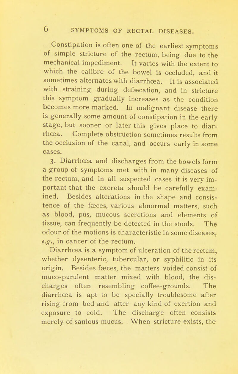 Constipation is often one of the earliest symptoms of simple stricture of the rectum, being due to the mechanical impediment. It varies with the extent to which the calibre of the bowel is occluded, and it sometimes alternates with diarrhoea. It is associated with straining during defsecation, and in stricture this symptom gradually increases as the condition becomes more marked. In malignant disease there is generally some amount of constipation in the early stage, but sooner or later this gives place to diar- rhoea. Complete obstruction sometimes results from the occlusion of the canal, and occurs early in some cases. 3. Diarrhoea and discharges from the bowels form a group of symptoms met with in many diseases of the rectum, and in all suspected cases it is very im- portant that the excreta should be carefully exam- ined. Besides alterations in the shape and consis- tence of the faeces, various abnormal matters, such as blood, pus, mucous secretions and elements of tissue, can frequently be detected in the stools. The odour of the motions is characteristic in some diseases, e.g., in cancer ot the rectum. Diarrhoea is a symptom of ulceration of the rectum, whether dysenteric, tubercular, or syphilitic in its origin. Besides faeces, the matters voided consist of muco-purulent matter mixed with blood, the dis- charges often resembling coffee-grounds. The diarrhoea is apt to be specially troublesome after rising from bed and after any kind of exertion and exposure to cold. The discharge often consists merely of sanious mucus. When stricture exists, the