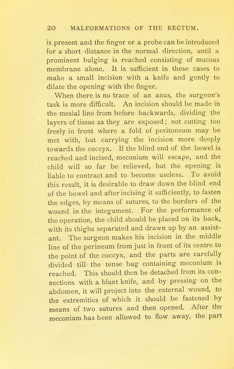 is present and the finger or a probe can be introduced for a short distance in the normal direction, until a prominent bulging- is reached consisting of mucous membrane alone. It is sufficient in these cases to make a small incision with a knife and gently to dilate the opening with the finger. When there is no trace of an anus, the surgeon's task is more difficult. An incision should be made in the mesial line from before backwards, dividing the layers of tissue as they are exposed; not cutting too freely in front where a fold of peritoneum may be met with, but carrying the incision more deeply towards the coccyx. If the blind end of the bowel is reached and incised, meconium will escape, and the child will so far be relieved, but the opening is liable to contract and to become useless. To avoid this result, it is desirable to draw down the blind end of the bowel and after incising it sufficiently, to fasten the edges, by means of sutures, to the borders of the wound in the integument. For the performance of the operation, the child should be placed on its back, with its thighs separated and drawn up by an assist- ant. The surgeon makes his incision in the middle line of the perineum from just in front of its centre to the point of the coccyx, and the parts are carefully divided till the tense bag containing meconium is reached. This should then be detached from its con- nections with a blunt knife, and by pressing on the abdomen, it will project into the external wound, to the extremities of which it should be fastened by means of two sutures and then opened. After the meconium has been allowed to flow away, the part