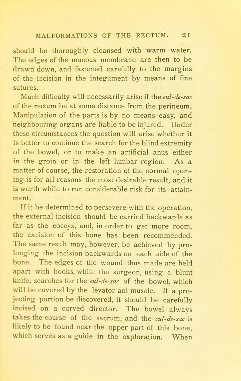 should be thoroughly cleansed with warm water. The edges of the mucous membrane are then to be drawn down, and fastened carefully to the margins of the incision in the integument by means of fine sutures. Much difficulty will necessarily arise if ihe cul-de-sac of the rectum be at some distance from the perineum. Manipulation of the parts is by no means easy, and neighbouring organs are liable to be injured. Under these circumstances the question will arise whether it is better to continue the search for the blind extremity of the bowel, or to make an artificial anus either in the groin or in the left lumbar region. As a matter of course, the restoration of the normal open- ing is for all reasons the most desirable result, and it is worth while to run considerable risk for its attain- ment. If it be determined to persevere with the operation, the external incision should be carried backwards as far as the coccyx, and, in order to get more room, the excision of this bone has been recommended. The same result may, however, be achieved by pro- longing the incision backwards on each side of the bone. The edges of the wound thus made are held apart with hooks, while the surgeon, using a blunt knife, searches for the cul-de-sac of the bowel, which will be covered by the levator ani muscle. If a pro- jecting portion be discovered, it should be carefully incised on a curved director. The bowel always takes the course of the sacrum, and the cul-de-sac is likely to be found near the upper part of this bone, which serves as a guide in the exploration. When