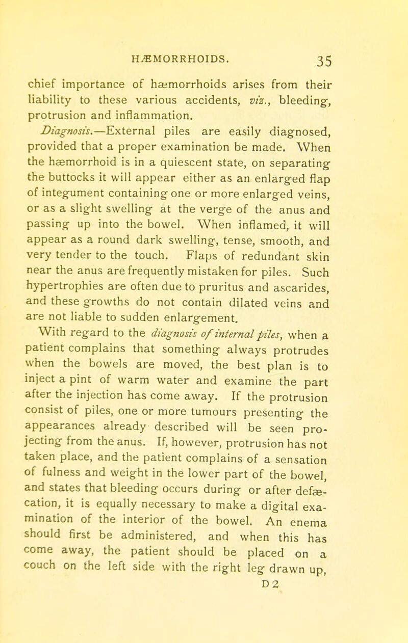 chief importance of hcemorrhoids arises from their liability to these various accidents, viz., bleeding-, protrusion and inflammation. Diagnosis.—External piles are easily diagnosed, provided that a proper examination be made. When the haemorrhoid is in a quiescent state, on separating the buttocks it will appear either as an enlarged flap of integument containing one or more enlarged veins, or as a slight swelling at the verge of the anus and passing up into the bowel. When inflamed, it will appear as a round dark swelling, tense, smooth, and very tender to the touch. Flaps of redundant skin near the anus are frequently mistaken for piles. Such hypertrophies are often due to pruritus and ascarides, and these growths do not contain dilated veins and are not liable to sudden enlargement. With regard to the diagnosis of internal piles, when a patient complains that something always protrudes when the bowels are moved, the best plan is to inject a pint of warm water and examine the part after the injection has come away. If the protrusion consist of piles, one or more tumours presenting the appearances already described will be seen pro- jecting from the anus. If, however, protrusion has not taken place, and the patient complains of a sensation of fulness and weight in the lower part of the bowel, and states that bleeding occurs during or after defe- cation, it is equally necessary to make a digital exa- mination of the interior of the bowel. An enema should first be administered, and when this has come away, the patient should be placed on a couch on the left side with the right leg drawn up, D2