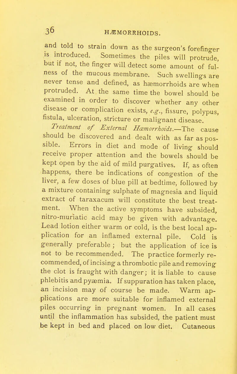 and told to strain down as the surg-eon's forefinger is introduced. Sometimes the piles will protrude, but if not, the fing^er will detect some amount of ful- ness of the mucous membrane. Such swellings are never tense and defined, as hemorrhoids are when protruded. At the same time the bowel should be examined in order to discover whether any other disease or complication exists, e.g., fissure, polypus, fistula, ulceration, stricture or malignant disease. Treatment of External Hcemorrhotds.—The cause should be discovered and dealt with as far as pos- sible. Errors in diet and mode of living should receive proper attention and the bowels should be kept open by the aid of mild purgatives. If, as often happens, there be indications of congestion of the liver, a few doses of blue pill at bedtime, followed by a mixture containing sulphate of magnesia and liquid extract of taraxacum will constitute the best treat- ment. When the active symptoms have subsided, nitro-niuriatic acid may be given with advantage. Lead lotion either warm or cold, is the best local ap- plication for an inflamed external pile. Cold is generally preferable ; but the application of ice is not to be recommended. The practice formerly re- commended, of incising a thrombotic pile and removing the clot is fraught with danger; it is liable to cause phlebitis and pyaemia. If suppuration has taken place, an incision may of course be made. Warm ap- plications are more suitable for inflamed external piles occurring in pregnant women. In all cases until the inflammation has subsided, the patient must be kept in bed and placed on low diet. Cutaneous