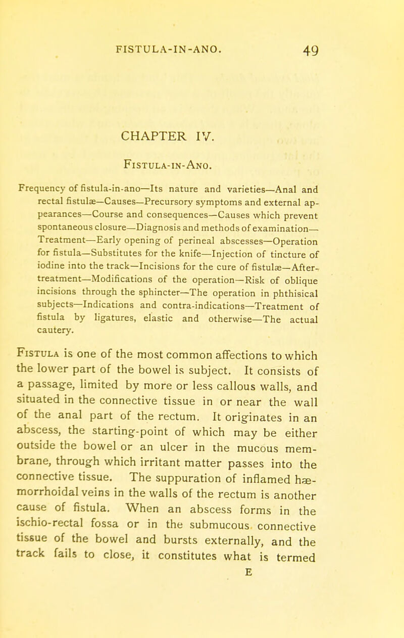 CHAPTER IV. Fistula-in-Ano. Frequency of fistula-in-ano—Its nature and varieties—Anal and rectal fistula—Causes—Precursory symptoms and external ap- pearances—Course and consequences—Causes which prevent spontaneous closure—Diagnosis and methods of examination— Treatment—Early opening of perineal abscesses—Operation for fistula—Substitutes for the knife—Injection of tincture of iodine into the track—Incisions for the cure of fistulse-After-, treatment—Modifications of the operation—Risk of oblique incisions through the sphincter—The operation in phthisical subjects—Indications and contra-indications—Treatment of fistula by ligatures, elastic and otherwise—The actual cautery. Fistula is one of the most common affections to which the lower part of the bowel is subject. It consists of a passage, limited by more or less callous walls, and situated in the connective tissue in or near the wall of the anal part of the rectum. It originates in an abscess, the starting-point of which may be either outside the bowel or an ulcer in the mucous mem- brane, through which irritant matter passes into the connective tissue. The suppuration of inflamed hse- morrhoidal veins in the walls of the rectum is another cause of fistula. When an abscess forms in the ischio-rectal fossa or in the submucous connective tissue of the bowel and bursts externally, and the track fails to close, it constitutes what is termed E