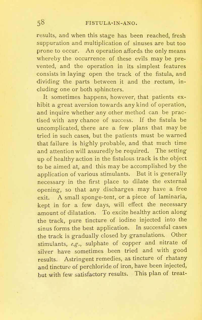 results, and when this stage has been reached, fresh suppuration and multiplication of sinuses are but too prone to occur. An operation affords the only means whereby the occurrence of these evils may be pre- vented, and the operation in its simplest features consists in laying- open the track of the fistula, and dividing the parts between it and the rectum, in- cluding one or both sphincters. It sometimes happens, however, that patients ex- hibit a great aversion towards any kind of operation, and inquire whether any other method can be prac- tised with any chance of success. If the fistula be uncomplicated, there are a few plans that may be tried in such cases, but the patients must be warned that failure is highly probable, and that much time and attention will assuredly be required. The setting up of healthy action in the fistulous track is the object to be aimed at, and this may be accomplished by the application of various stimulants. But it is generally necessary in the first place to dilate the external opening, so that any discharges may have a free exit. A small sponge-tent, or a piece of laminaria, kept in for a few days, will effect the necessary amount of dilatation. To excite healthy action along the track, pure tincture of iodine injected into the sinus forms the best application. In successful cases the track is gradually closed by granulations. Other stimulants, e.g., sulphate of copper and nitrate of silver have sometimes been tried and with good results. Astringent remedies, as tincture of rhatany and tincture of perchloride of iron, have been injected, but with few satisfactory results. This plan of treat-