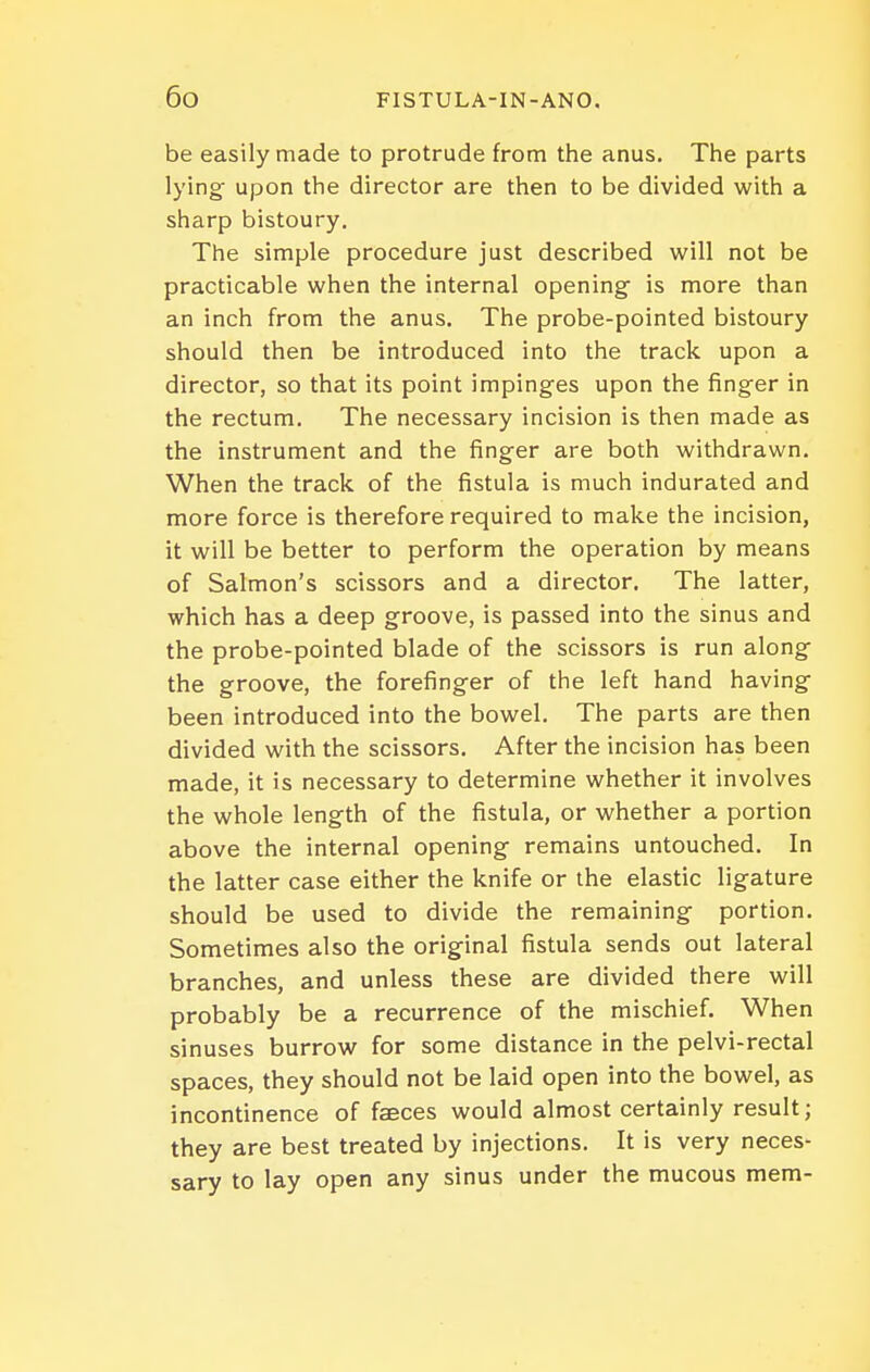 be easily made to protrude from the anus. The parts lying upon the director are then to be divided with a sharp bistoury. The simple procedure just described will not be practicable when the internal opening is more than an inch from the anus. The probe-pointed bistoury should then be introduced into the track upon a director, so that its point impinges upon the finger in the rectum. The necessary incision is then made as the instrument and the finger are both withdrawn. When the track of the fistula is much indurated and more force is therefore required to make the incision, it will be better to perform the operation by means of Salmon's scissors and a director. The latter, which has a deep groove, is passed into the sinus and the probe-pointed blade of the scissors is run along the groove, the forefinger of the left hand having been introduced into the bowel. The parts are then divided with the scissors. After the incision has been made, it is necessary to determine whether it involves the whole length of the fistula, or whether a portion above the internal opening remains untouched. In the latter case either the knife or the elastic ligature should be used to divide the remaining portion. Sometimes also the original fistula sends out lateral branches, and unless these are divided there will probably be a recurrence of the mischief. When sinuses burrow for some distance in the pelvi-rectal spaces, they should not be laid open into the bowel, as incontinence of faeces would almost certainly result; they are best treated by injections. It is very neces- sary to lay open any sinus under the mucous mem-