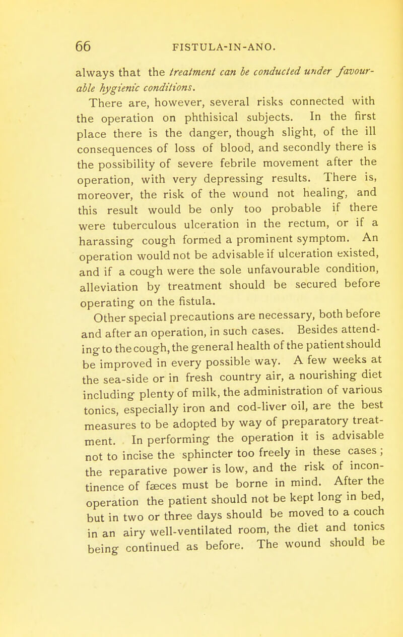 always that the treatment can be conducted under favour- able hygienic conditions. There are, however, several risks connected with the operation on phthisical subjects. In the first place there is the danger, though slight, of the ill consequences of loss of blood, and secondly there is the possibility of severe febrile movement after the operation, with very depressing results. There is, moreover, the risk, of the wound not healing, and this result would be only too probable if there were tuberculous ulceration in the rectum, or if a harassing cough formed a prominent symptom. An operation would not be advisable if ulceration existed, and if a cough were the sole unfavourable condition, alleviation by treatment should be secured before operating on the fistula. Other special precautions are necessary, both before and after an operation, in such cases. Besides attend- ing to the cough, the general health of the patient should be improved in every possible way. A few weeks at the sea-side or in fresh country air, a nourishing diet including plenty of milk, the administration of various tonics, especially iron and cod-liver oil, are the best measures to be adopted by way of preparatory treat- ment. In performing the operation it is advisable not to incise the sphincter too freely in these cases ; the reparative power is low, and the risk of incon- tinence of faeces must be borne in mind. After the operation the patient should not be kept long in bed, but in two or three days should be moved to a couch in an airy well-ventilated room, the diet and tonics being continued as before. The wound should be