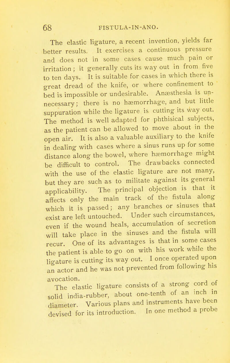 The elastic ligfature, a recent invention, yields far better results. It exercises a continuous pressure and does not in some cases cause much pain or irritation ; it generally cuts its way out in from five to ten days. It is suitable for cases in which there is great dread of the knife, or where confinement to bed is impossible or undesirable. Anaesthesia is un- necessary ; there is no haemorrhage, and but little suppuration while the ligature is cutting its way out. The method is well adapted for phthisical subjects, as the patient can be allowed to move about in the open air. It is also a valuable auxiliary to the knife in dealing with cases where a sinus runs up for some distance along the bowel, where hasmorrhage might be difficult to control. The drawbacks connected with the use of the elastic ligature are not many, but they are such as to militate against its general applicability. The principal objection is that it affects only the main track of the fistula along which it is passed; any branches or sinuses that exist are left untouched. Under such circumstances, even if the wound heals, accumulation of secretion will take place in the sinuses and the fistula will recur. One of its advantages is that in some cases the patient is able to go on with his work while the lio-ature is cutting its way out. I once operated upon an actor and he was not prevented from foUowmg his avocation. The elastic ligature consists of a strong cord ot solid india-rubber, about one-tenth of an inch in diameter. Various plans and instruments have been devised for its introduction. In one method a probe