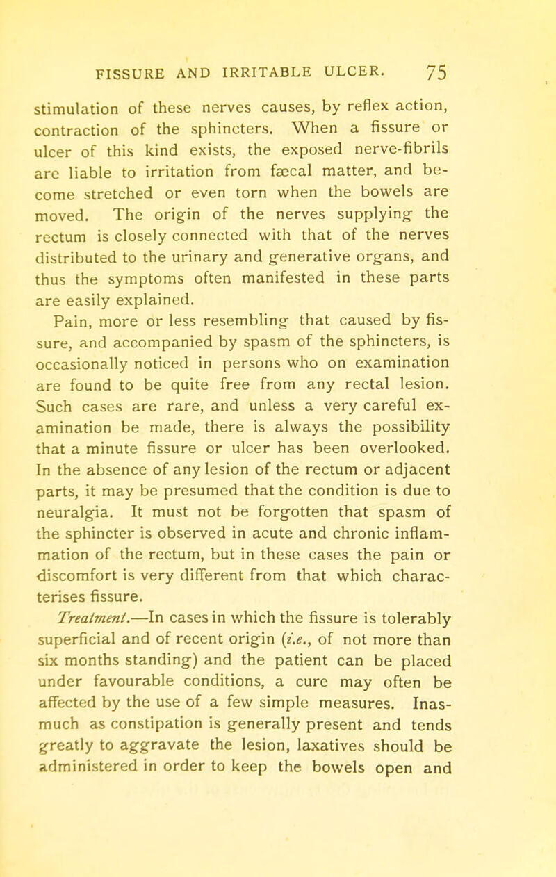stimulation of tliese nerves causes, by reflex action, contraction of the sphincters. When a fissure or ulcer of this kind exists, the exposed nerve-fibrils are liable to irritation from faecal matter, and be- come stretched or even torn when the bowels are moved. The origin of the nerves supplying the rectum is closely connected with that of the nerves distributed to the urinary and generative organs, and thus the symptoms often manifested in these parts are easily explained. Pain, more or less resembling that caused by fis- sure, and accompanied by spasm of the sphincters, is occasionally noticed in persons who on examination are found to be quite free from any rectal lesion. Such cases are rare, and unless a very careful ex- amination be made, there is always the possibility that a minute fissure or ulcer has been overlooked. In the absence of any lesion of the rectum or adjacent parts, it may be presumed that the condition is due to neuralgia. It must not be forgotten that spasm of the sphincter is observed in acute and chronic inflam- mation of the rectum, but in these cases the pain or discomfort is very different from that which charac- terises fissure. Treatment.—In cases in which the fissure is tolerably superficial and of recent origin {i.e., of not more than six months standing) and the patient can be placed under favourable conditions, a cure may often be affected by the use of a few simple measures. Inas- much as constipation is generally present and tends greatly to aggravate the lesion, laxatives should be administered in order to keep the bowels open and