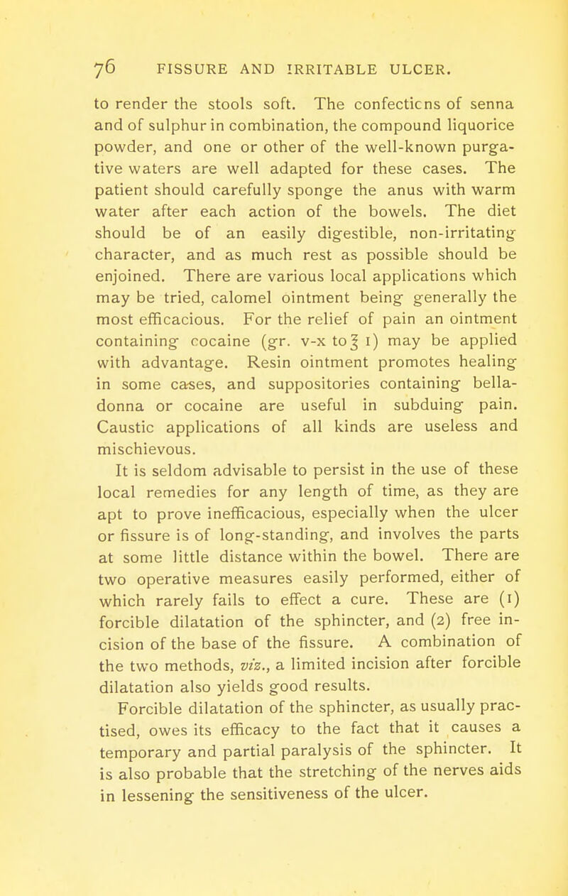 to render the stools soft. The confections of senna and of sulphur in combination, the compound liquorice powder, and one or other of the well-known purga- tive waters are well adapted for these cases. The patient should carefully sponge the anus with warm water after each action of the bowels. The diet should be of an easily digestible, non-irritating character, and as much rest as possible should be enjoined. There are various local applications which may be tried, calomel ointment being generally the most efficacious. For the relief of pain an ointment containing cocaine (gr. v-x to| i) may be applied with advantage. Resin ointment promotes healing in some cases, and suppositories containing bella- donna or cocaine are useful in subduing pain. Caustic applications of all kinds are useless and mischievous. It is seldom advisable to persist in the use of these local remedies for any length of time, as they are apt to prove inefficacious, especially when the ulcer or fissure is of long-standing, and involves the parts at some little distance within the bowel. There are two operative measures easily performed, either of which rarely fails to effect a cure. These are (i) forcible dilatation of the sphincter, and (2) free in- cision of the base of the fissure. A combination of the two methods, viz., a limited incision after forcible dilatation also yields good results. Forcible dilatation of the sphincter, as usually prac- tised, owes its efficacy to the fact that it causes a temporary and partial paralysis of the sphincter. It is also probable that the stretching of the nerves aids in lessening the sensitiveness of the ulcer.