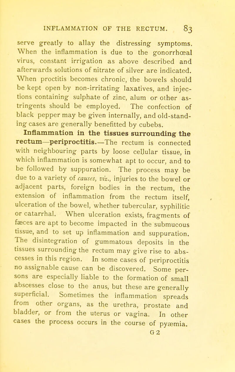 serve greatly to allay the distressing symptoms. When the inflammation is due to the gonorrhoeal virus, constant irrigation as above described and afterwards solutions of nitrate of silver are indicated. When proctitis becomes chronic, the bowels should be kept open by non-irritating laxatives, and injec- tions containing sulphate of zinc, alum or other as- tringents should be employed. The confection of black pepper may be given internally, and old-stand- ing cases are generally benefitted by cubebs. Inflammation in the tissues surrounding the rectum—periproctitis—The rectum is connected with neighbouring parts by loose celjular tissue, in which inflammation is somewhat apt to occur, and to be followed by suppuration. The process may be due to a variety of causes, viz., injuries to the bowel or adjacent parts, foreign bodies in the rectum, the extension of inflammation from the rectum itself, ulceration of the bowel, whether tubercular, syphilitic or catarrhal. When ulceration exists, fragments of faeces are apt to become impacted in the submucous tissue, and to set up inflammation and suppuration. The disintegration of gummatous deposits in the tissues surrounding the rectum may give rise to abs- cesses in this region. In some cases of periproctitis no assignable cause can be discovered. Some per- sons are especially liable to the formation of small abscesses close to the anus, but these are generally superficial. Sometimes the inflammation spreads from other organs, as the urethra, prostate and bladder, or from the uterus or vagina. In other cases the process occurs in the course of pyaemia. G2