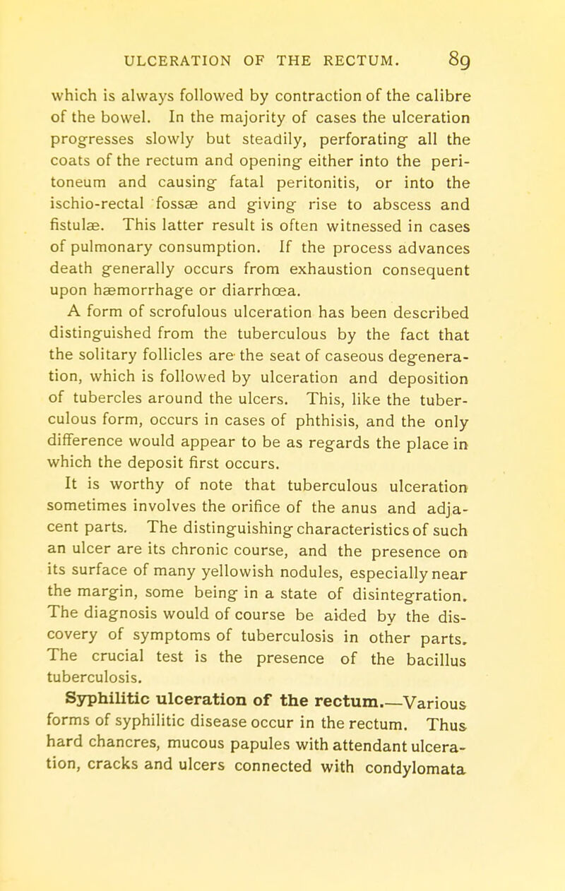 which is always followed by contraction of the calibre of the bowel. In the majority of cases the ulceration progresses slowly but steadily, perforating- all the coats of the rectum and opening- either into the peri- toneum and causing- fatal peritonitis, or into the ischio-rectal fossae and giving- rise to abscess and fistulae. This latter result is often witnessed in cases of pulmonary consumption. If the process advances death generally occurs from exhaustion consequent upon haemorrhage or diarrhoea. A form of scrofulous ulceration has been described distinguished from the tuberculous by the fact that the solitary follicles are the seat of caseous degenera- tion, which is followed by ulceration and deposition of tubercles around the ulcers. This, like the tuber- culous form, occurs in cases of phthisis, and the only difference would appear to be as regards the place in which the deposit first occurs. It is worthy of note that tuberculous ulceration sometimes involves the orifice of the anus and adja- cent parts. The distinguishing characteristics of such an ulcer are its chronic course, and the presence on its surface of many yellowish nodules, especially near the margin, some being in a state of disintegration. The diagnosis would of course be aided by the dis- covery of symptoms of tuberculosis in other parts. The crucial test is the presence of the bacillus tuberculosis. Syphilitic ulceration of the rectum Various forms of syphilitic disease occur in the rectum. Thus hard chancres, mucous papules with attendant ulcera- tion, cracks and ulcers connected with condylomata