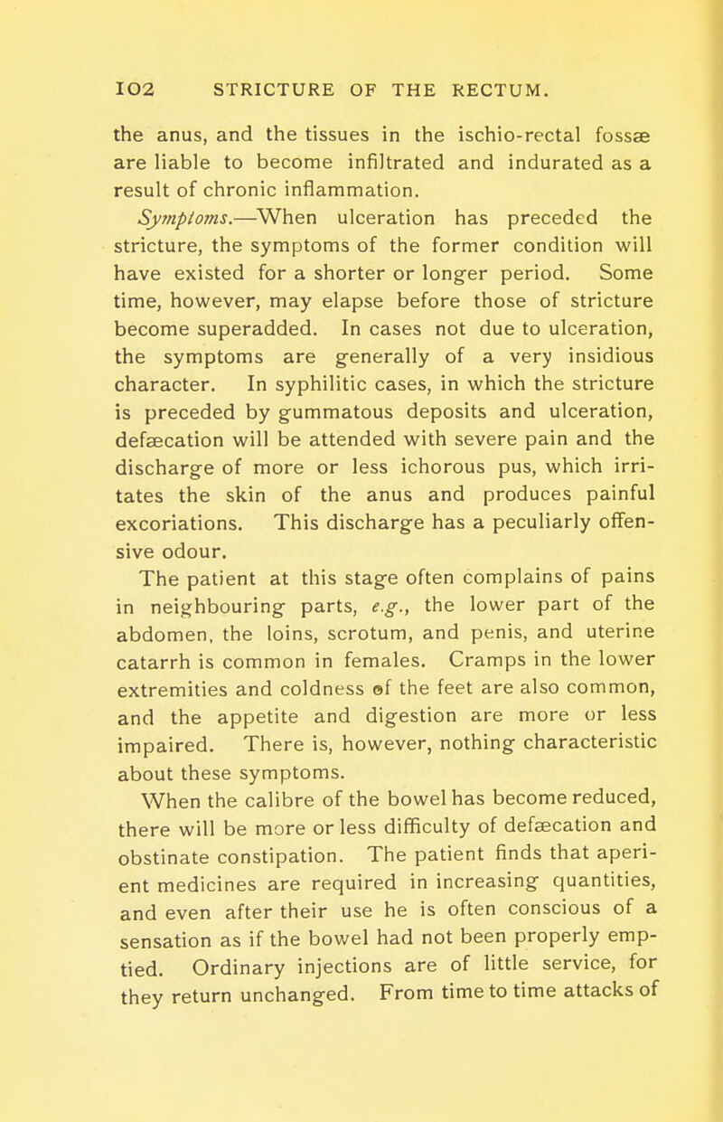 the anus, and the tissues in the ischio-rectal fossae are liable to become infiltrated and indurated as a result of chronic inflammation. Sy?npioms.—When ulceration has preceded the stricture, the symptoms of the former condition will have existed for a shorter or longer period. Some time, however, may elapse before those of stricture become superadded. In cases not due to ulceration, the symptoms are generally of a very insidious character. In syphilitic cases, in which the stricture is preceded by gummatous deposits and ulceration, defaecation will be attended with severe pain and the discharge of more or less ichorous pus, which irri- tates the skin of the anus and produces painful excoriations. This discharge has a peculiarly offen- sive odour. The patient at this stage often complains of pains in neighbouring parts, e.g., the lower part of the abdomen, the loins, scrotum, and penis, and uterine catarrh is common in females. Cramps in the lower extremities and coldness ef the feet are also common, and the appetite and digestion are more or less impaired. There is, however, nothing characteristic about these symptoms. When the calibre of the bowel has become reduced, there will be more or less difficulty of defaecation and obstinate constipation. The patient finds that aperi- ent medicines are required in increasing quantities, and even after their use he is often conscious of a sensation as if the bowel had not been properly emp- tied. Ordinary injections are of little service, for they return unchanged. From time to time attacks of