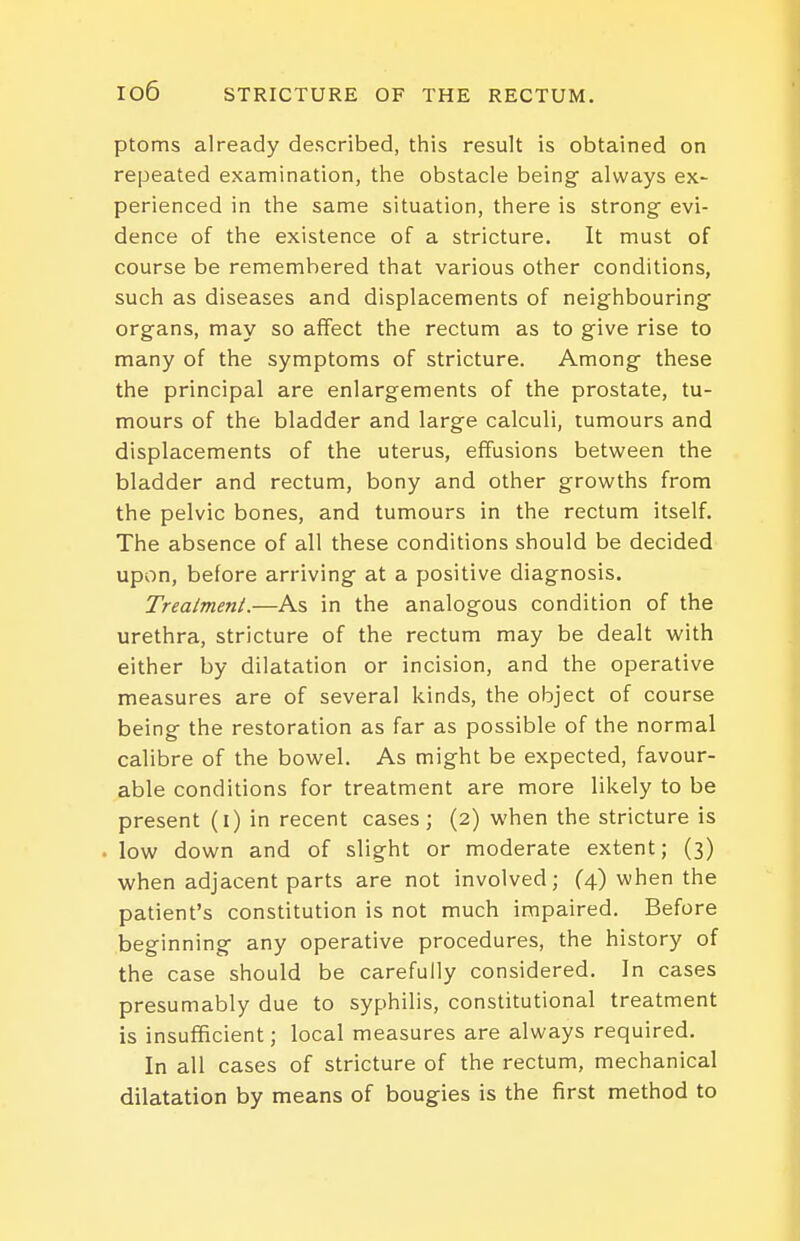 ptoms already described, this result is obtained on repeated examination, the obstacle being always ex- perienced in the same situation, there is strong evi- dence of the existence of a stricture. It must of course be remembered that various other conditions, such as diseases and displacements of neighbouring organs, may so affect the rectum as to give rise to many of the symptoms of stricture. Among these the principal are enlargements of the prostate, tu- mours of the bladder and large calculi, tumours and displacements of the uterus, effusions between the bladder and rectum, bony and other growths from the pelvic bones, and tumours in the rectum itself. The absence of all these conditions should be decided upon, before arriving at a positive diagnosis. Treatment.—As in the analogous condition of the urethra, stricture of the rectum may be dealt with either by dilatation or incision, and the operative measures are of several kinds, the object of course being the restoration as far as possible of the normal calibre of the bowel. As might be expected, favour- able conditions for treatment are more likely to be present (i) in recent cases; (2) when the stricture is low down and of slight or moderate extent; (3) when adjacent parts are not involved; (4) when the patient's constitution is not much impaired. Before beginning any operative procedures, the history of the case should be carefully considered. In cases presumably due to syphilis, constitutional treatment is insufficient; local measures are always required. In all cases of stricture of the rectum, mechanical dilatation by means of bougies is the first method to