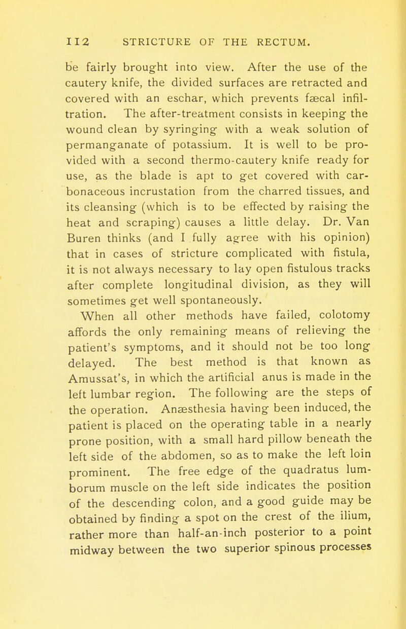 be fairly brought into view. After the use of the cautery knife, the divided surfaces are retracted and covered with an eschar, which prevents faecal infil- tration. The after-treatment consists in keeping the wound clean by syringing with a weak solution of permanganate of potassium. It is well to be pro- vided with a second thermo-cautery knife ready for use, as the blade is apt to get covered with car- bonaceous incrustation from the charred tissues, and its cleansing (which is to be effected by raising the heat and scraping) causes a little delay. Dr. Van Buren thinks (and I fully agree with his opinion) that in cases of stricture complicated with fistula, it is not always necessary to lay open fistulous tracks after complete longitudinal division, as they will sometimes get well spontaneously. When all other methods have failed, colotomy affords the only remaining means of relieving the patient's symptoms, and it should not be too long delayed. The best method is that known as Amussat's, in which the artificial anus is made in the left lumbar region. The following are the steps of the operation. Anaesthesia having been induced, the patient is placed on the operating table in a nearly prone position, with a small hard pillow beneath the left side of the abdomen, so as to make the left loin prominent. The free edge of the quadratus lum- borum muscle on the left side indicates the position of the descending colon, and a good guide may be obtained by finding a spot on the crest of the ilium, rather more than half-an-inch posterior to a point midway between the two superior spinous processes