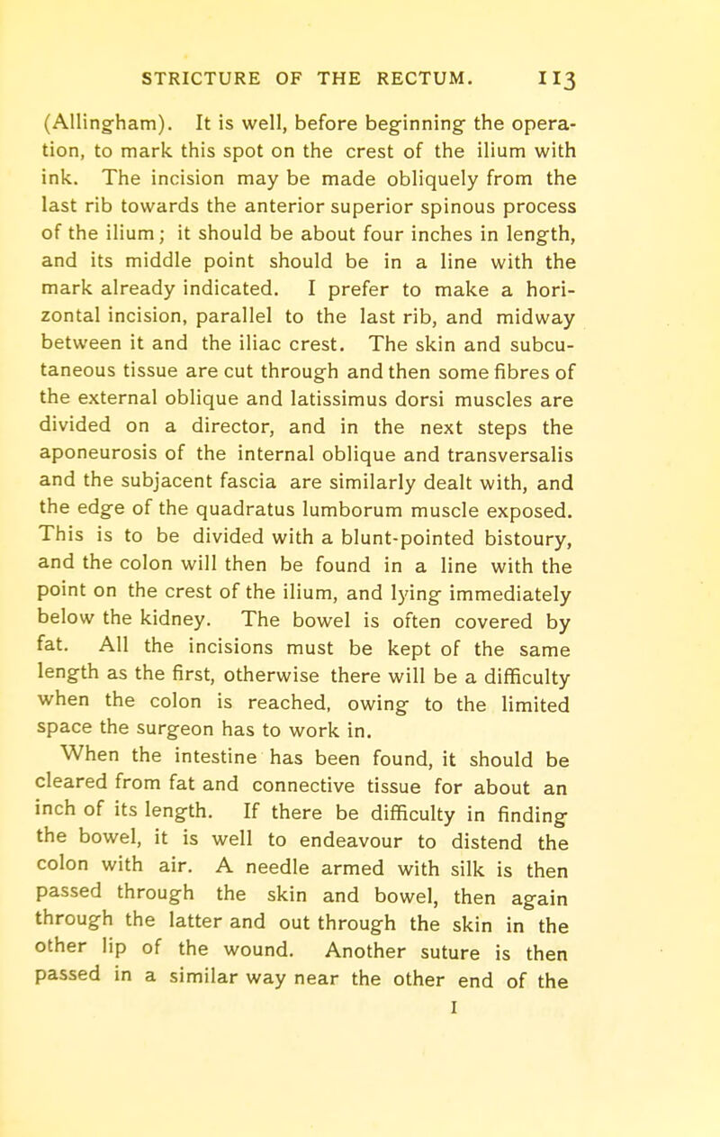 (Alling-ham). It is well, before beginning- the opera- tion, to mark this spot on the crest of the ilium with ink. The incision may be made obliquely from the last rib towards the anterior superior spinous process of the ilium; it should be about four inches in length, and its middle point should be in a line with the mark already indicated. I prefer to make a hori- zontal incision, parallel to the last rib, and midway between it and the iliac crest. The skin and subcu- taneous tissue are cut through and then some fibres of the external oblique and latissimus dorsi muscles are divided on a director, and in the next steps the aponeurosis of the internal oblique and transversalis and the subjacent fascia are similarly dealt with, and the edge of the quadratus lumborum muscle exposed. This is to be divided with a blunt-pointed bistoury, and the colon will then be found in a line with the point on the crest of the ilium, and lying immediately below the kidney. The bowel is often covered by fat. All the incisions must be kept of the same length as the first, otherwise there will be a difficulty when the colon is reached, owing to the limited space the surgeon has to work in. When the intestine has been found, it should be cleared from fat and connective tissue for about an inch of its length. If there be difficulty in finding the bowel, it is well to endeavour to distend the colon with air. A needle armed with silk is then passed through the skin and bowel, then again through the latter and out through the skin in the other lip of the wound. Another suture is then passed in a similar way near the other end of the I