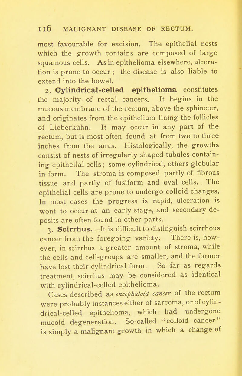 most favourable for excision. The epithelial nests which the growth contains are composed of large squamous cells. As in epithelioma elsewhere, ulcera- tion is prone to occur; the disease is also liable to extend into the bowel. 2. Cylindrical-celled epithelioma constitutes the majority of rectal cancers. It begins in the mucous membrane of the rectum, above the sphincter, and originates from the epithelium lining the follicles of Lieberkiihn. It may occur in any part of the rectum, but is most often found at from two to three inches from the anus. Histologically, the growths consist of nests of irregularly shaped tubules contain- ing epithelial cells; some cylindrical, others globular in form. The stroma is composed partly of fibrous tissue and partly of fusiform and oval cells. The epithelial cells are prone to undergo colloid changes. In most cases the progress is rapid, ulceration is wont to occur at an early stage, and secondary de- posits are often found in other parts. 3. Scirrhus It is difficult to distinguish scirrhous cancer from the foregoing variety. There is, how- ever, in scirrhus a greater amount of stroma, while the cells and cell-groups are smaller, and the former have lost their cylindrical form. So far as regards treatment, scirrhus may be considered as identical with cylindrical-celled epithelioma. Cases described as encephaloid cancer of the rectum were probably instances either of sarcoma, or of cylin- drical-celled epithelioma, which had undergone mucoid degeneration. So-called colloid cancer is simply a malignant growth in which a change of