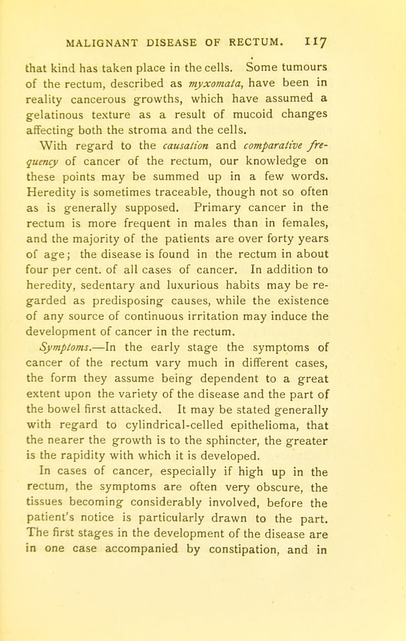 that kind has taken place in the cells. Some tumours of the rectum, described as myxomata, have been in reality cancerous growths, which have assumed a gelatinous texture as a result of mucoid changes affecting both the stroma and the cells. With regard to the causation and comparative fre- quency of cancer of the rectum, our knowledge on these points may be summed up in a few words. Heredity is sometimes traceable, though not so often as is generally supposed. Primary cancer in the rectum is more frequent in males than in females, and the majority of the patients are over forty years of age; the disease is found in the rectum in about four per cent, of all cases of cancer. In addition to heredity, sedentary and luxurious habits may be re- garded as predisposing causes, while the existence of any source of continuous irritation may induce the development of cancer in the rectum. Symptoms.—In the early stage the symptoms of cancer of the rectum vary much in different cases, the form they assume being dependent to a great extent upon the variety of the disease and the part of the bowel first attacked. It may be stated generally with regard to cylindrical-celled epithelioma, that the nearer the growth is to the sphincter, the greater is the rapidity with which it is developed. In cases of cancer, especially if high up in the rectum, the symptoms are often very obscure, the tissues becoming considerably involved, before the patient's notice is particularly drawn to the part. The first stages in the development of the disease are in one case accompanied by constipation, and in