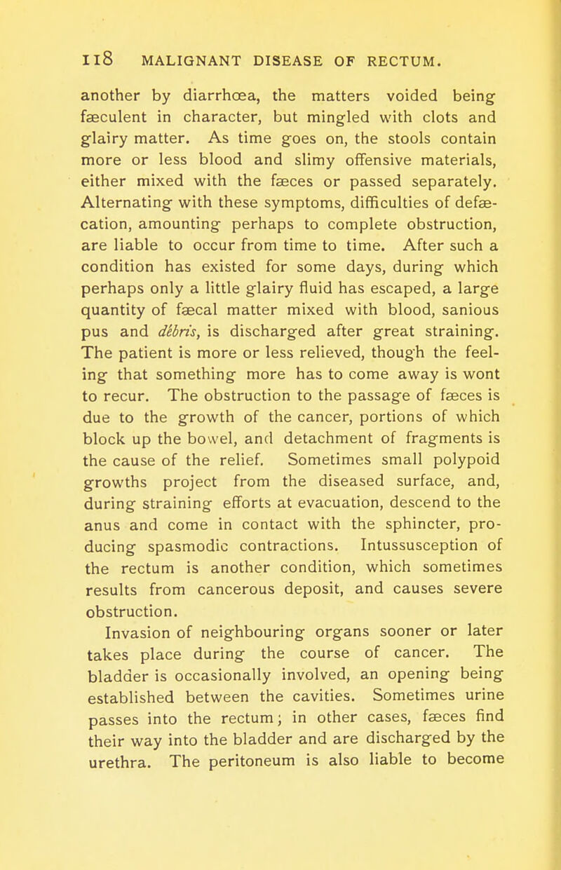 another by diarrhoea, the matters voided being faeculent in character, but mingled with clots and glairy matter. As time goes on, the stools contain more or less blood and slimy offensive materials, either mixed with the faeces or passed separately. Alternating with these symptoms, difficulties of defae- cation, amounting perhaps to complete obstruction, are liable to occur from time to time. After such a condition has existed for some days, during which perhaps only a little glairy fluid has escaped, a large quantity of faecal matter mixed with blood, sanious pus and debris, is discharged after great straining. The patient is more or less relieved, though the feel- ing that something more has to come away is wont to recur. The obstruction to the passage of faeces is due to the growth of the cancer, portions of which block up the bowel, and detachment of fragments is the cause of the relief. Sometimes small polypoid growths project from the diseased surface, and, during straining efforts at evacuation, descend to the anus and come in contact with the sphincter, pro- ducing spasmodic contractions. Intussusception of the rectum is another condition, which sometimes results from cancerous deposit, and causes severe obstruction. Invasion of neighbouring organs sooner or later takes place during the course of cancer. The bladder is occasionally involved, an opening being established between the cavities. Sometimes urine passes into the rectum; in other cases, faeces find their way into the bladder and are discharged by the urethra. The peritoneum is also liable to become