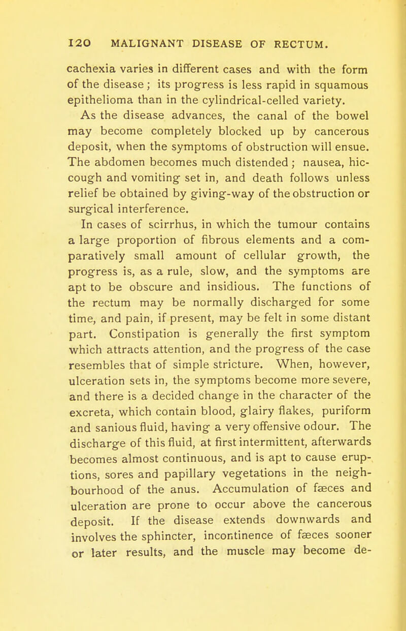 cachexia varies in different cases and with the form of the disease ; its progress is less rapid in squamous epithelioma than in the cylindrical-celled variety. As the disease advances, the canal of the bowel may become completely blocked up by cancerous deposit, when the symptoms of obstruction will ensue. The abdomen becomes much distended; nausea, hic- cough and vomiting set in, and death follows unless relief be obtained by giving-way of the obstruction or surgical interference. In cases of scirrhus, in which the tumour contains a large proportion of fibrous elements and a com- paratively small amount of cellular growth, the progress is, as a rule, slow, and the symptoms are apt to be obscure and insidious. The functions of the rectum may be normally discharged for some time, and pain, if present, may be felt in some distant part. Constipation is generally the first symptom which attracts attention, and the progress of the case resembles that of simple stricture. When, however, ulceration sets in, the symptoms become more severe, and there is a decided change in the character of the excreta, which contain blood, glairy flakes, puriform and sanious fluid, having a very offensive odour. The discharge of this fluid, at first intermittent, afterwards becomes almost continuous, and is apt to cause erup- tions, sores and papillary vegetations in the neigh- bourhood of the anus. Accumulation of faeces and ulceration are prone to occur above the cancerous deposit. If the disease extends downwards and involves the sphincter, incontinence of faeces sooner or later results, and the muscle may become de-