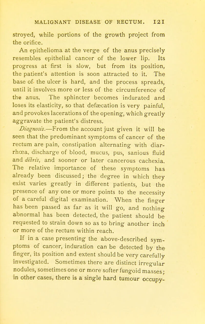 stroyed, while portions of the growth project from the orifice. An epithelioma at the verge of the anus precisely resembles epithelial cancer of the lower lip. Its progress at first is slow, but from its position, the patient's attention is soon attracted to it. The base of- the ulcer is hard, and the process spreads, until it involves more or less of the circumference of the anus. The sphincter becomes indurated and loses its elasticity, so that defaecation is very painful, and provokes lacerations of the opening, which greatly aggravate the patient's distress. Diagtiosis.—From the account just given it will be seen that the predominant symptoms of cancer of the rectum are pain, constipation alternating with diar- rhoea, discharge of blood, mucus, pus, sanious fluid and debn's, and sooner or later cancerous cachexia. The relative importance of these symptoms has already been discussed; the degree in which they exist varies greatly in different patients, but the presence of any one or more points to the necessity of a careful digital examination. When the finger has been passed as far as it will go, and nothing abnormal has been detected, the patient should be requested to strain down so as to bring another inch- or more of the rectum within reach. If in a case presenting the above-described sym- ptoms of cancer, induration can be detected by the finger, its position and extent should be very carefully investigated. Sometimes there are distinct irregular nodules, sometimes one or more softer fungoid masses - in other cases, there is a single hard tumour occupy-