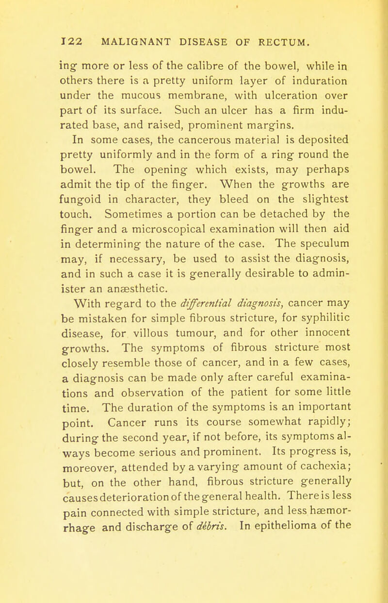 ing more or less of the calibre of the bowel, while in others there is a pretty uniform layer of induration under the mucous membrane, with ulceration over part of its surface. Such an ulcer has a firm indu- rated base, and raised, prominent margins. In some cases, the cancerous material is deposited pretty uniformly and in the form of a ring round the bowel. The opening which exists, may perhaps admit the tip of the finger. When the growths are fungoid in character, they bleed on the slightest touch. Sometimes a portion can be detached by the finger and a microscopical examination will then aid in determining the nature of the case. The speculum may, if necessary, be used to assist the diagnosis, and in such a case it is generally desirable to admin- ister an anaesthetic. With regard to the differential diagnosis, cancer may be mistaken for simple fibrous stricture, for syphilitic disease, for villous tumour, and for other innocent growths. The symptoms of fibrous stricture most closely resemble those of cancer, and in a few cases, a diagnosis can be made only after careful examina- tions and observation of the patient for some little time. The duration of the symptoms is an important point. Cancer runs its course somewhat rapidly; during the second year, if not before, its symptoms al- ways become serious and prominent. Its progress is, moreover, attended by a varying amount of cachexia; but, on the other hand, fibrous stricture generally causes deterioration of the general health. There is less pain connected with simple stricture, and less haemor- rhage and discharge of debris. In epithelioma of the