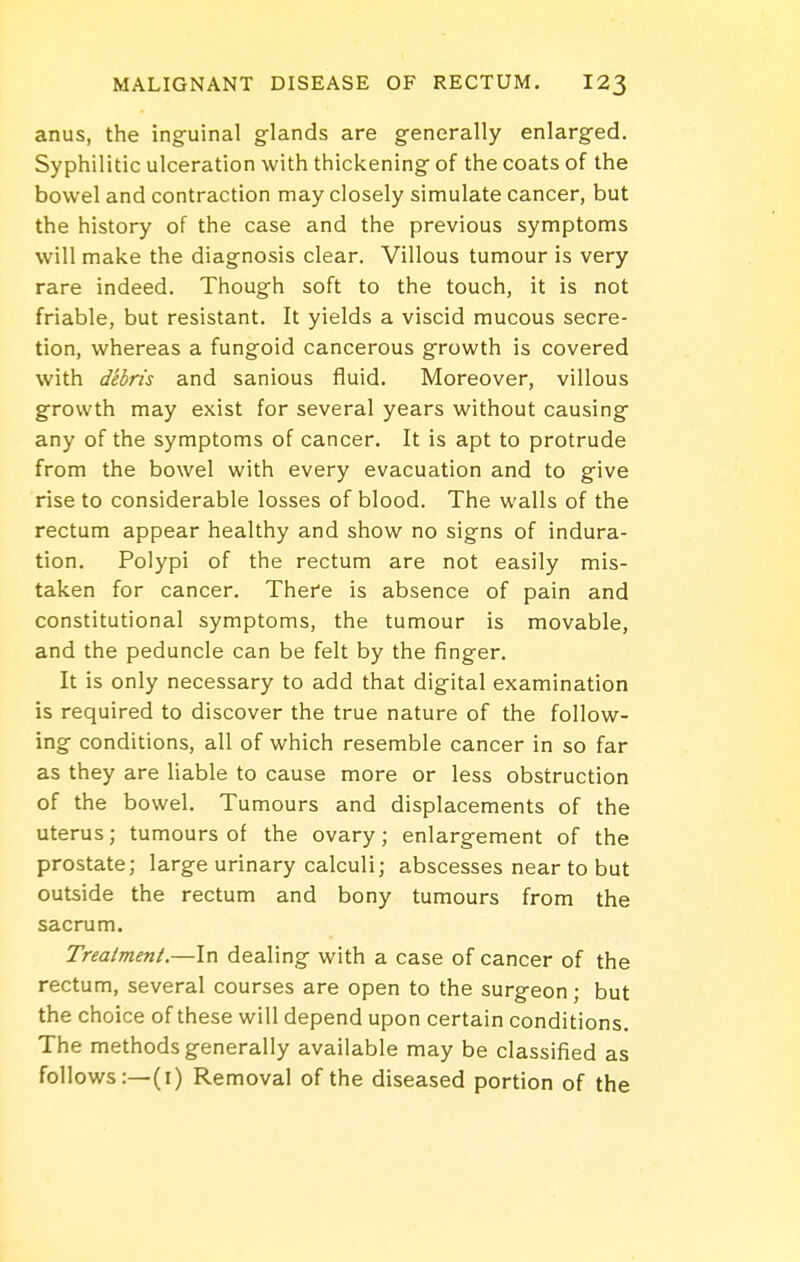 anus, the ing-uinal glands are generally enlarged. Syphilitic ulceration with thickening of the coats of the bowel and contraction may closely simulate cancer, but the history of the case and the previous symptoms will make the diagnosis clear. Villous tumour is very rare indeed. Though soft to the touch, it is not friable, but resistant. It yields a viscid mucous secre- tion, whereas a fungoid cancerous growth is covered with debris and sanious fluid. Moreover, villous growth may exist for several years without causing any of the symptoms of cancer. It is apt to protrude from the bowel with every evacuation and to give rise to considerable losses of blood. The walls of the rectum appear healthy and show no signs of indura- tion. Polypi of the rectum are not easily mis- taken for cancer. There is absence of pain and constitutional symptoms, the tumour is movable, and the peduncle can be felt by the finger. It is only necessary to add that digital examination is required to discover the true nature of the follow- ing conditions, all of which resemble cancer in so far as they are liable to cause more or less obstruction of the bowel. Tumours and displacements of the uterus; tumours of the ovary; enlargement of the prostate; large urinary calculi; abscesses near to but outside the rectum and bony tumours from the sacrum. Treatment.—In dealing with a case of cancer of the rectum, several courses are open to the surgeon; but the choice of these will depend upon certain conditions. The methods generally available may be classified as follows:—(i) Removal of the diseased portion of the