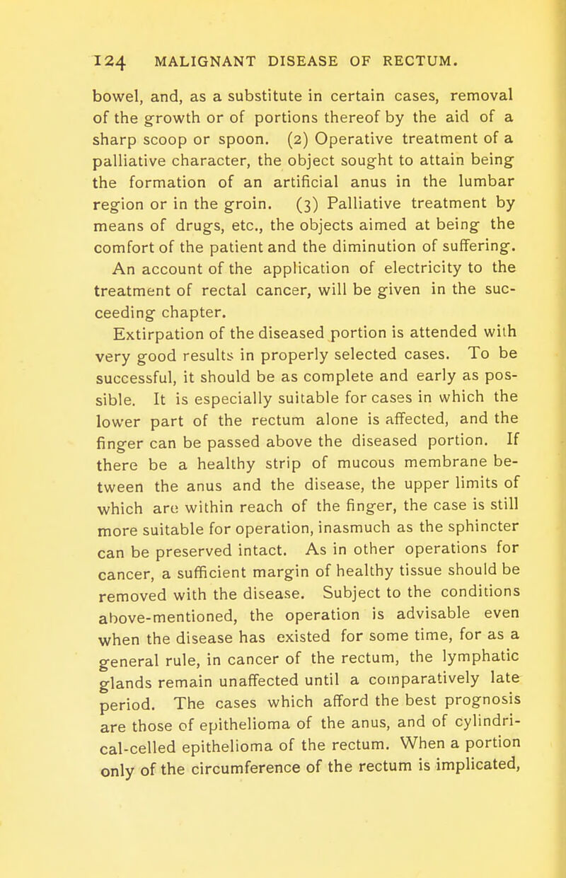 bowel, and, as a substitute in certain cases, removal of the growth or of portions thereof by the aid of a sharp scoop or spoon. (2) Operative treatment of a palliative character, the object sought to attain being- the formation of an artificial anus in the lumbar region or in the groin. (3) Palliative treatment by means of drugs, etc., the objects aimed at being the comfort of the patient and the diminution of suffering. An account of the application of electricity to the treatment of rectal cancer, will be given in the suc- ceeding chapter. Extirpation of the diseased portion is attended with very good results in properly selected cases. To be successful, it should be as complete and early as pos- sible. It is especially suitable for cases in which the lower part of the rectum alone is affected, and the finger can be passed above the diseased portion. If there be a healthy strip of mucous membrane be- tween the anus and the disease, the upper limits of which are within reach of the finger, the case is still more suitable for operation, inasmuch as the sphincter can be preserved intact. As in other operations for cancer, a sufficient margin of healthy tissue should be removed with the disease. Subject to the conditions above-mentioned, the operation is advisable even when the disease has existed for some time, for as a general rule, in cancer of the rectum, the lymphatic glands remain unaffected until a comparatively late period. The cases which afford the best prognosis are those of epithelioma of the anus, and of cylindri- cal-celled epithelioma of the rectum. When a portion only of the circumference of the rectum is implicated,