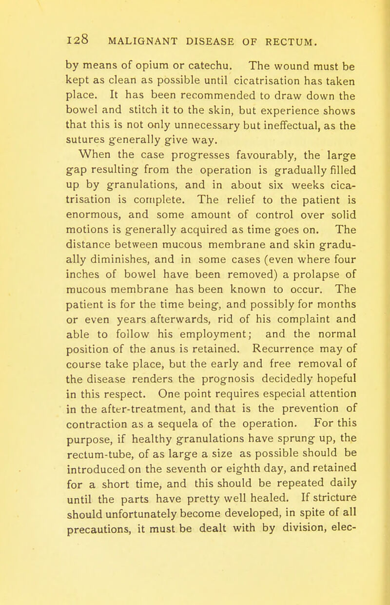 by means of opium or catechu. The wound must be kept as clean as possible until cicatrisation has taken place. It has been recommended to draw down the bowel and stitch it to the skin, but experience shows that this is not only unnecessary but ineffectual, as the sutures generally give way. When the case progresses favourably, the large gap resulting from the operation is gradually filled up by granulations, and in about six weeks cica- trisation is complete. The relief to the patient is enormous, and some amount of control over solid motions is generally acquired as time goes on. The distance between mucous membrane and skin gradu- ally diminishes, and in some cases (even where four inches of bowel have been removed) a prolapse of mucous membrane has been known to occur. The patient is for the time being, and possibly for months or even years afterwards, rid of his complaint and able to follow his employment; and the normal position of the anus is retained. Recurrence may of course take place, but the early and free removal of the disease renders the prognosis decidedly hopeful in this respect. One point requires especial attention in the after-treatment, and that is the prevention of contraction as a sequela of the operation. For this purpose, if healthy granulations have sprung up, the rectum-tube, of as large a size as possible should be introduced on the seventh or eighth day, and retained for a short time, and this should be repeated daily until the parts have pretty well healed. If stricture should unfortunately become developed, in spite of all precautions, it must be dealt with by division, elec-