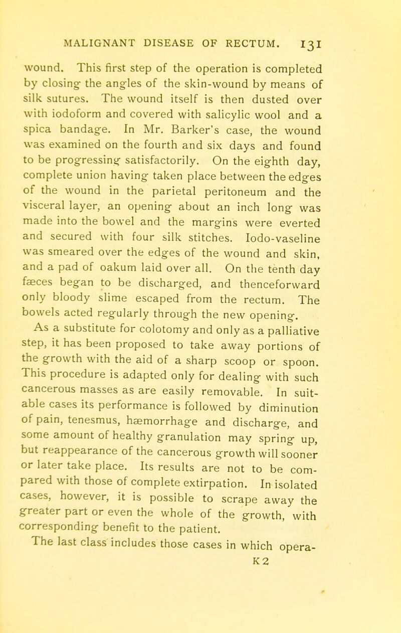 wound. This first step of the operation is completed by closing the angles of the skin-wound by means of silk sutures. The wound itself is then dusted over with iodoform and covered with salicylic wool and a spica bandage. In Mr. Barker's case, the wound was examined on the fourth and six days and found to be progressing satisfactorily. On the eighth day, complete union having taken place between the edges of the wound in the parietal peritoneum and the visceral layer, an opening about an inch long was made into the bowel and the margins were everted and secured with four silk stitches. lodo-vaseline was smeared over the edges of the wound and skin, and a pad of oakum laid over all. On the tenth day faeces began to be discharged, and thenceforward only bloody slime escaped from the rectum. The bowels acted regularly through the new opening. As a substitute for colotomy and only as a palliative step, it has been proposed to take away portions of the growth with the aid of a sharp scoop or spoon. This procedure is adapted only for dealing with such cancerous masses as are easily removable. In suit- able cases its performance is followed by diminution of pain, tenesmus, haemorrhage and discharge, and some amount of healthy granulation may spring up, but reappearance of the cancerous growth will sooner or later take place. Its results are not to be com- pared with those of complete extirpation. In isolated cases, however, it is possible to scrape away the greater part or even the whole of the growth, with corresponding benefit to the patient. The last class includes those cases in which opera- K2