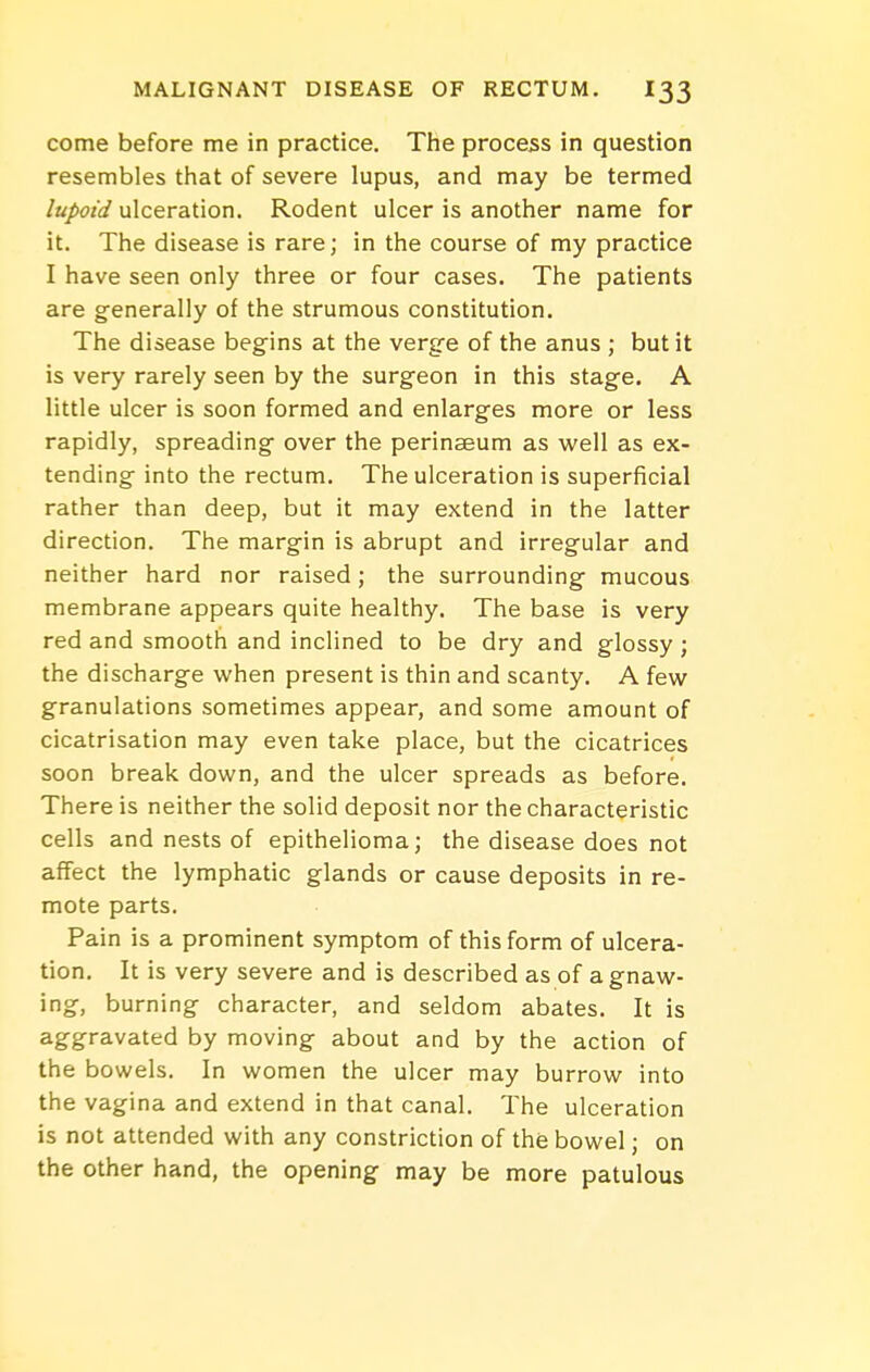 come before me in practice. Tlie process in question resembles that of severe lupus, and may be termed lupoid ulceration. Rodent ulcer is another name for it. The disease is rare; in the course of my practice I have seen only three or four cases. The patients are generally of the strumous constitution. The disease begins at the verg-e of the anus ; but it is very rarely seen by the surgeon in this stage. A little ulcer is soon formed and enlarges more or less rapidly, spreading over the perinseum as well as ex- tending into the rectum. The ulceration is superficial rather than deep, but it may extend in the latter direction. The margin is abrupt and irregular and neither hard nor raised; the surrounding mucous membrane appears quite healthy. The base is very red and smooth and inclined to be dry and glossy ; the discharge when present is thin and scanty. A few granulations sometimes appear, and some amount of cicatrisation may even take place, but the cicatrices soon break down, and the ulcer spreads as before. There is neither the solid deposit nor the characteristic cells and nests of epithelioma; the disease does not affect the lymphatic glands or cause deposits in re- mote parts. Pain is a prominent symptom of this form of ulcera- tion. It is very severe and is described as of a gnaw- ing, burning character, and seldom abates. It is aggravated by moving about and by the action of the bowels. In women the ulcer may burrow into the vagina and extend in that canal. The ulceration is not attended with any constriction of the bowel; on the other hand, the opening may be more patulous