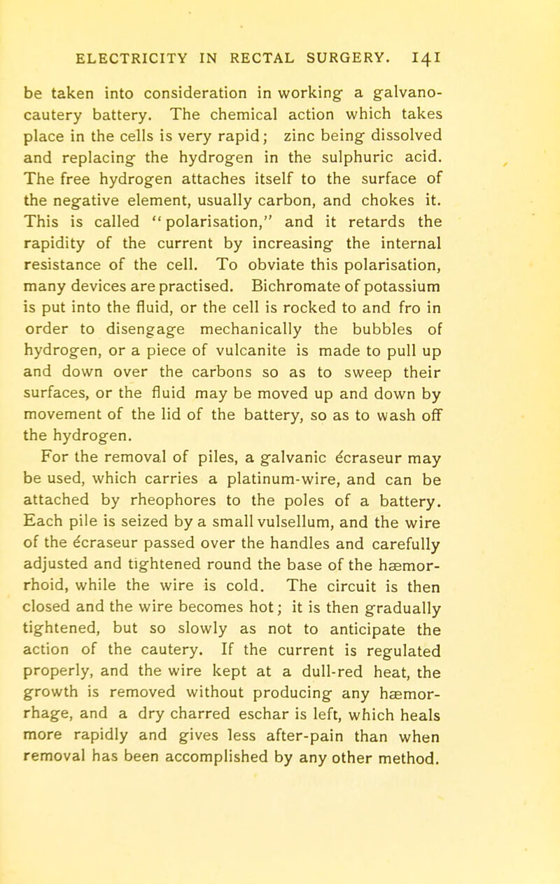 be taken into consideration in working a galvano- cautery battery. The chemical action which takes place in the cells is very rapid; zinc being dissolved and replacing the hydrogen in the sulphuric acid. The free hydrogen attaches itself to the surface of the negative element, usually carbon, and chokes it. This is called polarisation, and it retards the rapidity of the current by increasing the internal resistance of the cell. To obviate this polarisation, many devices are practised. Bichromate of potassium is put into the fluid, or the cell is rocked to and fro in order to disengage mechanically the bubbles of hydrogen, or a piece of vulcanite is made to pull up and down over the carbons so as to sweep their surfaces, or the fluid may be moved up and down by movement of the lid of the battery, so as to wash off the hydrogen. For the removal of piles, a galvanic dcraseur may be used, which carries a platinum-wire, and can be attached by rheophores to the poles of a battery. Each pile is seized by a small vulsellum, and the wire of the ecraseur passed over the handles and carefully adjusted and tightened round the base of the haemor- rhoid, while the wire is cold. The circuit is then closed and the wire becomes hot; it is then gradually tightened, but so slowly as not to anticipate the action of the cautery. If the current is regulated properly, and the wire kept at a dull-red heat, the growth is removed without producing any hcemor- rhage, and a dry charred eschar is left, which heals more rapidly and gives less after-pain than when removal has been accomplished by any other method.