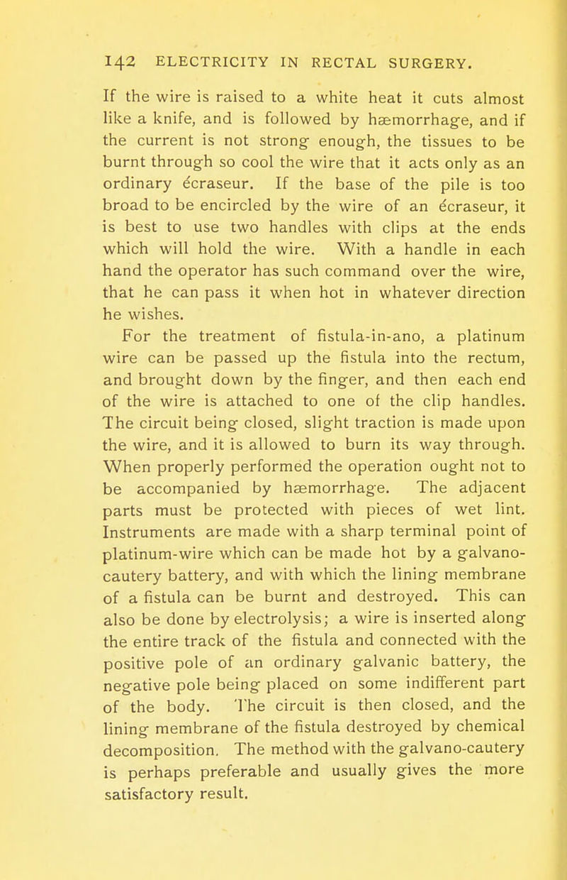 If the wire is raised to a white heat it cuts almost like a knife, and is followed by haemorrhage, and if the current is not strong- enough, the tissues to be burnt through so cool the wire that it acts only as an ordinary ecraseur. If the base of the pile is too broad to be encircled by the wire of an dcraseur, it is best to use two handles with clips at the ends which will hold the wire. With a handle in each hand the operator has such command over the wire, that he can pass it when hot in whatever direction he wishes. For the treatment of fistula-in-ano, a platinum wire can be passed up the fistula into the rectum, and brought down by the finger, and then each end of the wire is attached to one of the clip handles. The circuit being closed, slight traction is made upon the wire, and it is allowed to burn its way through. When properly performed the operation ought not to be accompanied by haemorrhage. The adjacent parts must be protected with pieces of wet lint. Instruments are made with a sharp terminal point of platinum-wire which can be made hot by a galvano- cautery battery, and with which the lining membrane of a fistula can be burnt and destroyed. This can also be done by electrolysis; a wire is inserted along the entire track of the fistula and connected with the positive pole of an ordinary galvanic battery, the negative pole being placed on some indifferent part of the body. The circuit is then closed, and the lining membrane of the fistula destroyed by chemical decomposition. The method with the galvano-cautery is perhaps preferable and usually gives the more satisfactory result.