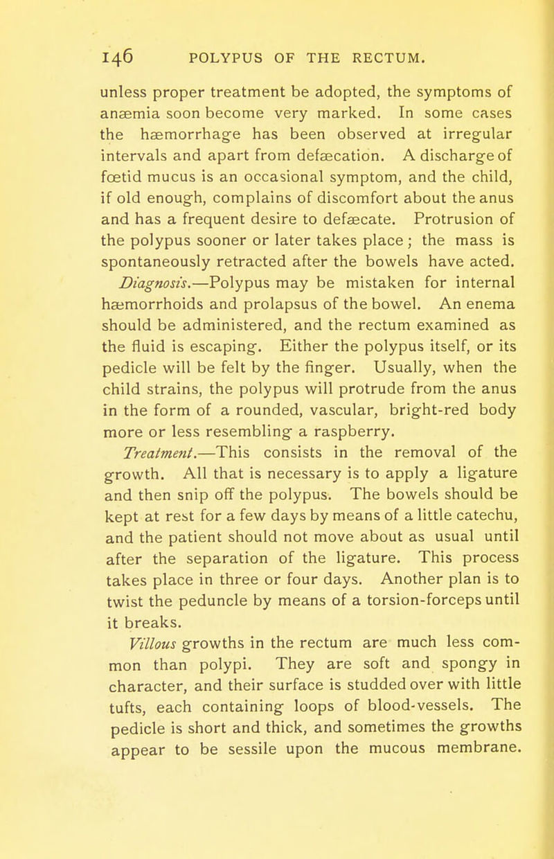 unless proper treatment be adopted, the symptoms of anaemia soon become very marked. In some cases the haemorrhage has been observed at irregular intervals and apart from defaecation. A discharge of foetid mucus is an occasional symptom, and the child, if old enough, complains of discomfort about the anus and has a frequent desire to defsecate. Protrusion of the polypus sooner or later takes place ; the mass is spontaneously retracted after the bowels have acted. Diagnosis.—Polypus may be mistaken for internal haemorrhoids and prolapsus of the bovirel. An enema should be administered, and the rectum examined as the fluid is escaping. Either the polypus itself, or its pedicle will be felt by the finger. Usually, when the child strains, the polypus will protrude from the anus in the form of a rounded, vascular, bright-red body more or less resembling a raspberry. Treatment,—This consists in the removal of the growth. All that is necessary is to apply a ligature and then snip off the polypus. The bowels should be kept at rest for a few days by means of a little catechu, and the patient should not move about as usual until after the separation of the ligature. This process takes place in three or four days. Another plan is to twist the peduncle by means of a torsion-forceps until it breaks. Villous growths in the rectum are much less com- mon than polypi. They are soft and spongy in character, and their surface is studded over with little tufts, each containing loops of blood-vessels. The pedicle is short and thick, and sometimes the growths appear to be sessile upon the mucous membrane.