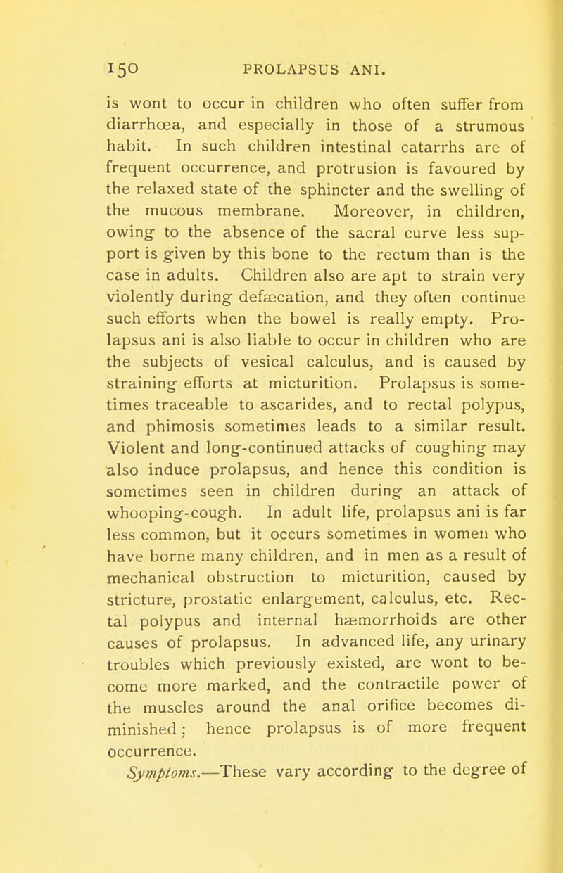 is wont to occur in children who often suffer from diarrhoea, and especially in those of a strumous habit. In such children intestinal catarrhs are of frequent occurrence, and protrusion is favoured by the relaxed state of the sphincter and the swelling of the mucous membrane. Moreover, in children, owing to the absence of the sacral curve less sup- port is given by this bone to the rectum than is the case in adults. Children also are apt to strain very violently during defeecation, and they often continue such efforts when the bowel is really empty. Pro- lapsus ani is also liable to occur in children who are the subjects of vesical calculus, and is caused by straining efforts at micturition. Prolapsus is some- times traceable to ascarides, and to rectal polypus, and phimosis sometimes leads to a similar result. Violent and long-continued attacks of coughing may also induce prolapsus, and hence this condition is sometimes seen in children during an attack of whooping-cough. In adult life, prolapsus ani is far less common, but it occurs sometimes in women who have borne many children, and in men as a result of mechanical obstruction to micturition, caused by stricture, prostatic enlargement, calculus, etc. Rec- tal polypus and internal haemorrhoids are other causes of prolapsus. In advanced life, any urinary troubles which previously existed, are wont to be- come more marked, and the contractile power of the muscles around the anal orifice becomes di- minished ; hence prolapsus is of more frequent occurrence. Symptoms.—These vary according to the degree of