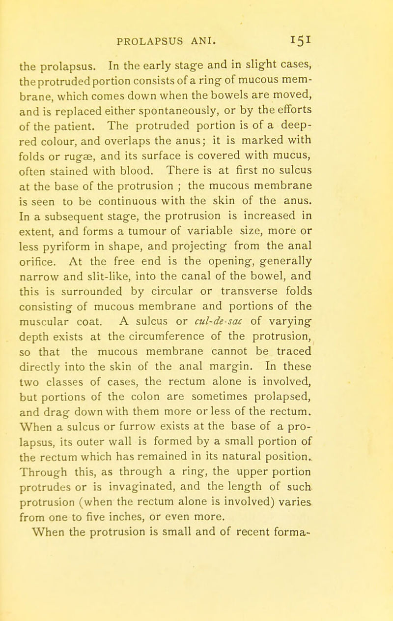 the prolapsus. In the early stage and in slight cases, the protruded portion consists of a ring of mucous mem- brane, which comes down when the bowels are moved, and is replaced either spontaneously, or by the efforts of the patient. The protruded portion is of a deep- red colour, and overlaps the anus; it is marked with folds or rug-se, and its surface is covered with mucus, often stained with blood. There is at first no sulcus at the base of the protrusion ; the mucous membrane is seen to be continuous with the skin of the anus. In a subsequent stage, the protrusion is increased in extent, and forms a tumour of variable size, more or less pyriform in shape, and projecting from the anal orifice. At the free end is the opening, generally narrow and slit-like, into the canal of the bowel, and this is surrounded by circular or transverse folds consisting of mucous membrane and portions of the muscular coat. A sulcus or cul-de-sac of varying depth exists at the circumference of the protrusion, so that the mucous membrane cannot be traced directly into the skin of the anal margin. In these two classes of cases, the rectum alone is involved, but portions of the colon are sometimes prolapsed, and drag down with them more or less of the rectum. When a sulcus or furrow exists at the base of a pro- lapsus, its outer wall is formed by a small portion of the rectum which has remained in its natural position.. Through this, as through a ring, the upper portion protrudes or is invaginated, and the length of such protrusion (when the rectum alone is involved) varies from one to five inches, or even more. When the protrusion is small and of recent forma-