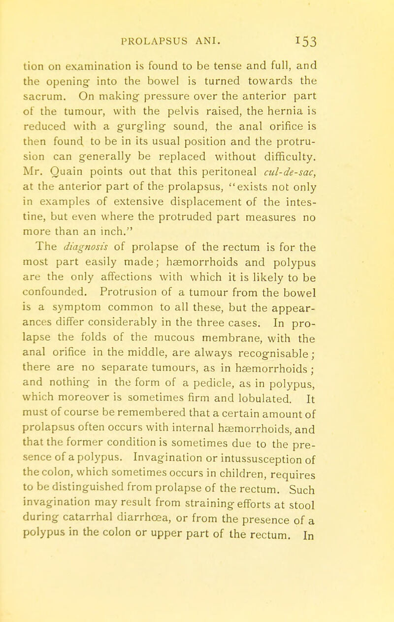 tion on eKamination is found to be tense and full, and the openingf into the bowel is turned towards the sacrum. On making pressure over the anterior part of the tumour, with the pelvis raised, the hernia is reduced with a gurgling- sound, the anal orifice is then found to be in its usual position and the protru- sion can generally be replaced without difficulty. Mr. Quain points out that this peritoneal cul-de-sac, at the anterior part of the prolapsus, exists not only in examples of extensive displacement of the intes- tine, but even where the protruded part measures no more than an inch. The diagnosis of prolapse of the rectum is for the most part easily made; haemorrhoids and polypus are the only affections with which it is likely to be confounded. Protrusion of a tumour from the bowel is a symptom common to all these, but the appear- ances differ considerably in the three cases. In pro- lapse the folds of the mucous membrane, with the anal orifice in the middle, are always recognisable; there are no separate tumours, as in haemorrhoids ; and nothing in the form of a pedicle, as in polypus, which moreover is sometimes firm and lobulated. It must of course be remembered that a certain amount of prolapsus often occurs with internal haemorrhoids, and that the former condition is sometimes due to the pre- sence of a polypus. Invagination or intussusception of the colon, which sometimes occurs in children, requires to be distinguished from prolapse of the rectum. Such invagination may result from straining efforts at stool during catarrhal diarrhoea, or from the presence of a polypus in the colon or upper part of the rectum. In